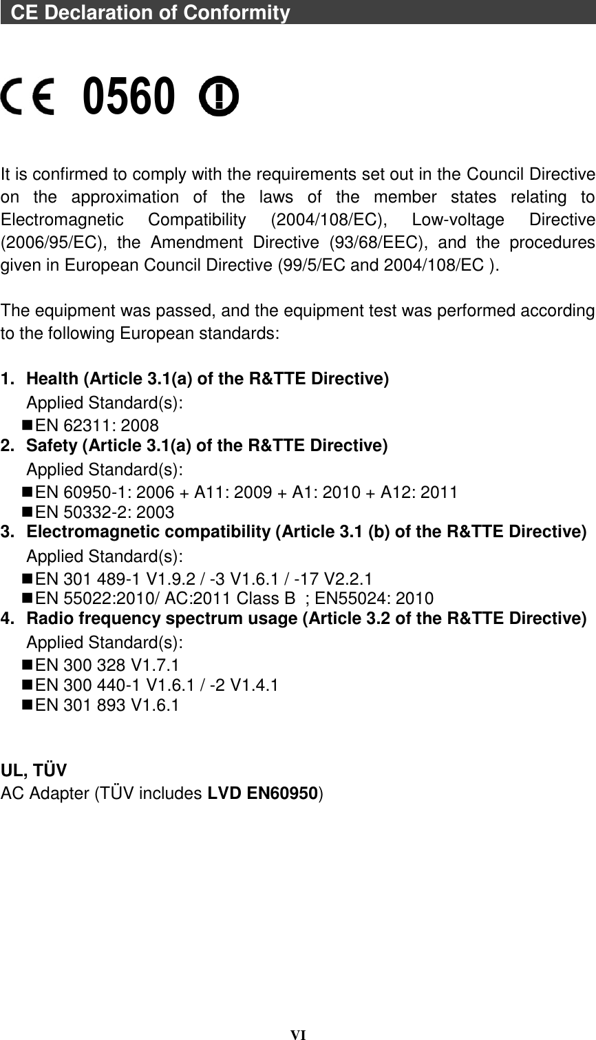  VI    CE Declaration of Conformity                                                                     It is confirmed to comply with the requirements set out in the Council Directive on  the  approximation  of  the  laws  of  the  member  states  relating  to Electromagnetic  Compatibility  (2004/108/EC),  Low-voltage  Directive (2006/95/EC),  the  Amendment  Directive  (93/68/EEC),  and  the  procedures given in European Council Directive (99/5/EC and 2004/108/EC ).    The equipment was passed, and the equipment test was performed according to the following European standards:  1.  Health (Article 3.1(a) of the R&amp;TTE Directive) Applied Standard(s):      EN 62311: 2008 2.  Safety (Article 3.1(a) of the R&amp;TTE Directive) Applied Standard(s):      EN 60950-1: 2006 + A11: 2009 + A1: 2010 + A12: 2011  EN 50332-2: 2003 3.  Electromagnetic compatibility (Article 3.1 (b) of the R&amp;TTE Directive) Applied Standard(s):      EN 301 489-1 V1.9.2 / -3 V1.6.1 / -17 V2.2.1  EN 55022:2010/ AC:2011 Class B  ; EN55024: 2010 4.  Radio frequency spectrum usage (Article 3.2 of the R&amp;TTE Directive) Applied Standard(s):    EN 300 328 V1.7.1   EN 300 440-1 V1.6.1 / -2 V1.4.1  EN 301 893 V1.6.1   UL, TÜ V AC Adapter (TÜ V includes LVD EN60950)  0560 