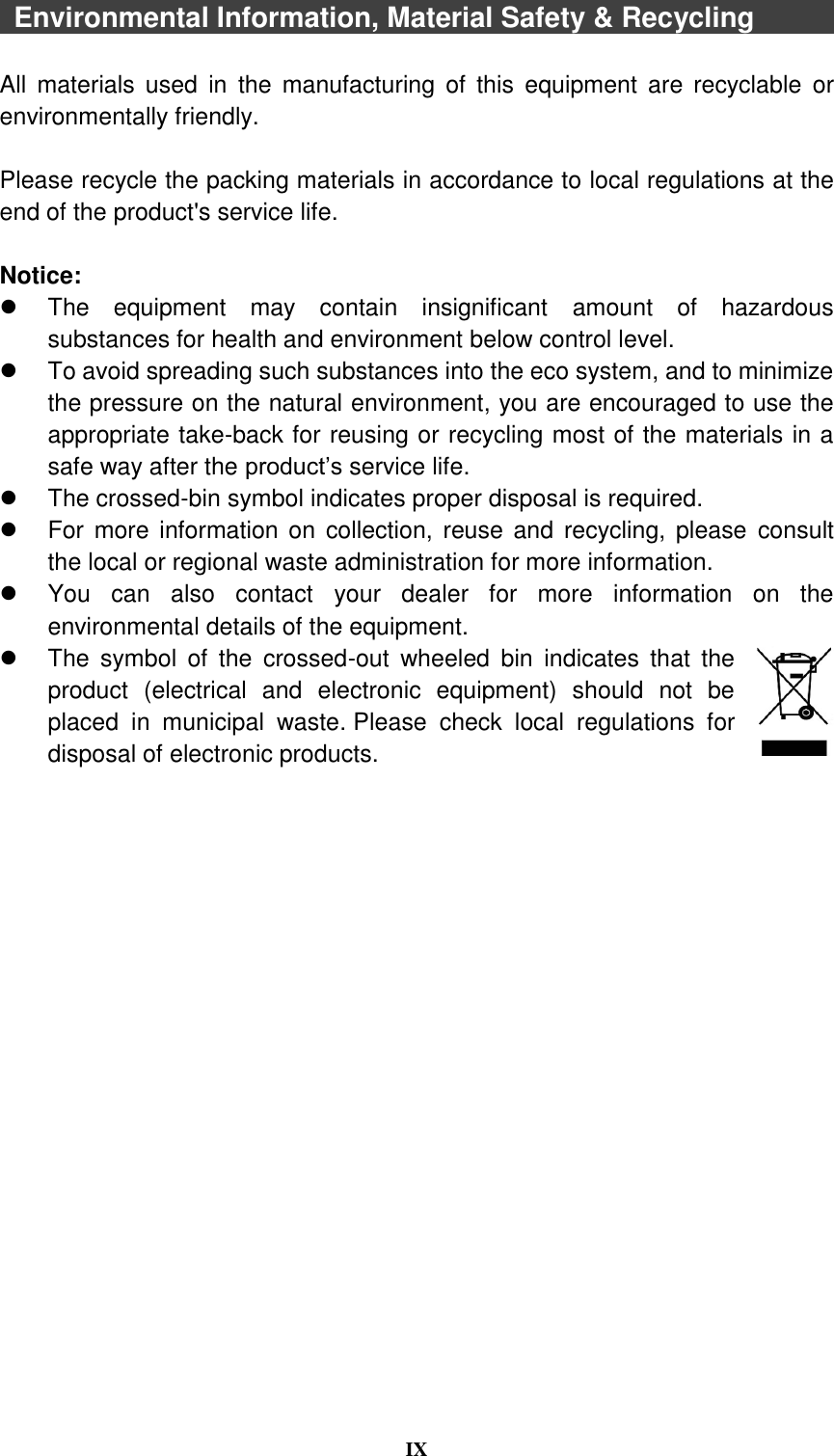  IX    Environmental Information, Material Safety &amp; Recycling              All  materials  used  in  the  manufacturing  of  this  equipment  are  recyclable  or environmentally friendly.  Please recycle the packing materials in accordance to local regulations at the end of the product&apos;s service life.  Notice:   The  equipment  may  contain  insignificant  amount  of  hazardous substances for health and environment below control level.   To avoid spreading such substances into the eco system, and to minimize the pressure on the natural environment, you are encouraged to use the appropriate take-back for reusing or recycling most of the materials in a safe way after the product’s service life.   The crossed-bin symbol indicates proper disposal is required.   For more  information on collection, reuse and  recycling, please  consult the local or regional waste administration for more information.   You  can  also  contact  your  dealer  for  more  information  on  the environmental details of the equipment.   The  symbol  of  the  crossed-out  wheeled  bin  indicates  that  the product  (electrical  and  electronic  equipment)  should  not  be placed  in  municipal  waste. Please  check  local  regulations  for disposal of electronic products.