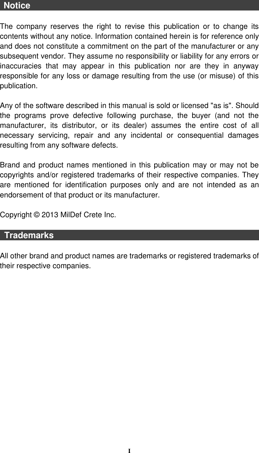  I   Notice                                                                                                            The  company  reserves  the  right  to  revise  this  publication  or  to  change  its contents without any notice. Information contained herein is for reference only and does not constitute a commitment on the part of the manufacturer or any subsequent vendor. They assume no responsibility or liability for any errors or inaccuracies  that  may  appear  in  this  publication  nor  are  they  in  anyway responsible for any loss or damage resulting from the use (or misuse) of this publication.  Any of the software described in this manual is sold or licensed &quot;as is&quot;. Should the  programs  prove  defective  following  purchase,  the  buyer  (and  not  the manufacturer,  its  distributor,  or  its  dealer)  assumes  the  entire  cost  of  all necessary  servicing,  repair  and  any  incidental  or  consequential  damages resulting from any software defects.  Brand and product names mentioned in this publication may or may not be copyrights and/or registered trademarks of their respective companies. They are  mentioned  for  identification  purposes  only  and  are  not  intended  as  an endorsement of that product or its manufacturer.  Copyright ©  2013 MilDef Crete Inc.    Trademarks                                                                                                All other brand and product names are trademarks or registered trademarks of their respective companies. 