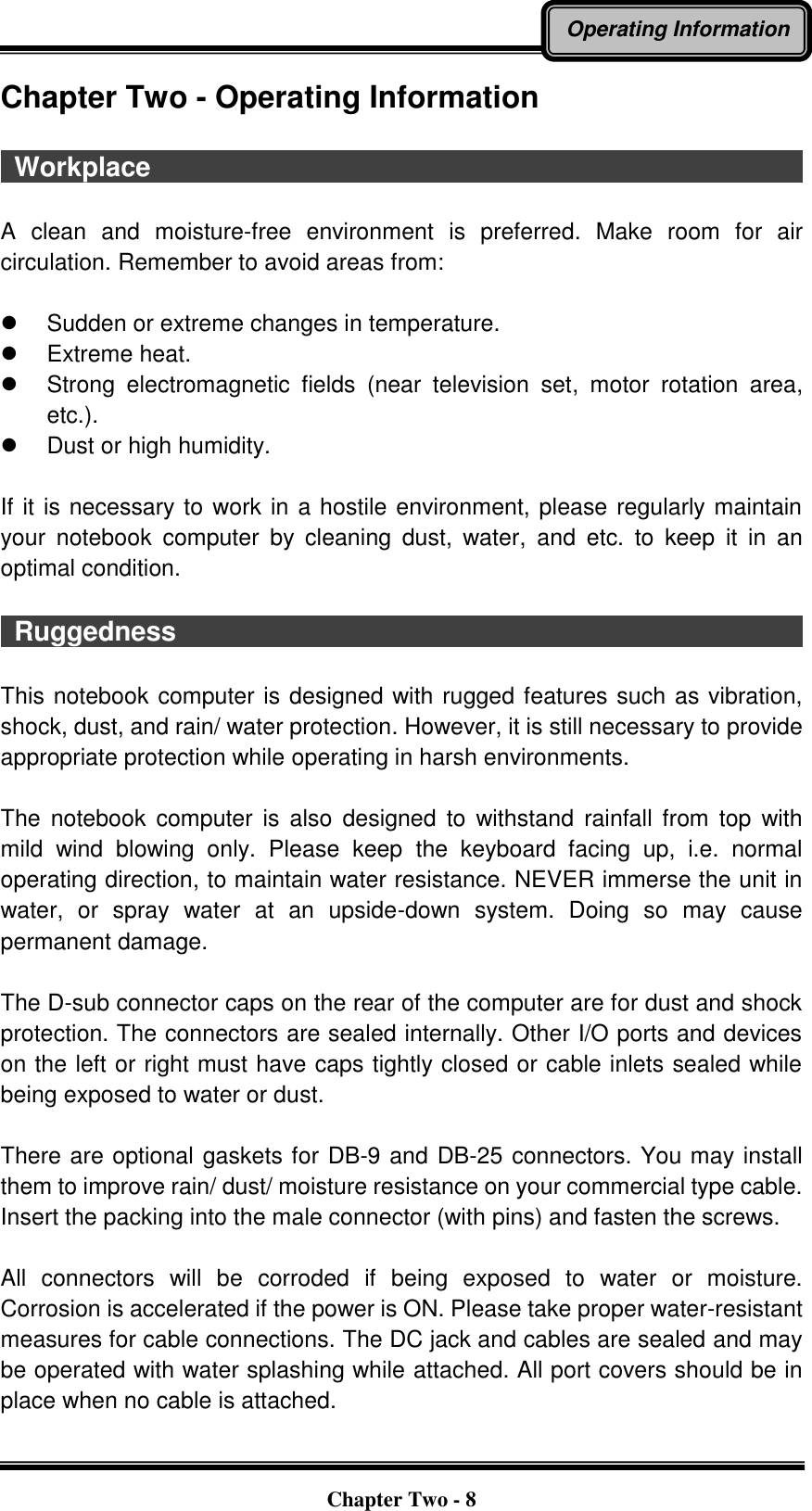   Chapter Two - 8 Operating Information Chapter Two - Operating Information    Workplace                                                                                                    A  clean  and  moisture-free  environment  is  preferred.  Make  room  for  air circulation. Remember to avoid areas from:    Sudden or extreme changes in temperature.   Extreme heat.   Strong  electromagnetic  fields  (near  television  set,  motor  rotation  area, etc.).   Dust or high humidity.  If it is necessary to work in a hostile environment, please regularly maintain your  notebook  computer  by  cleaning  dust,  water,  and  etc.  to  keep  it in an optimal condition.    Ruggedness                                                                                                This notebook computer is designed with rugged features such as vibration, shock, dust, and rain/ water protection. However, it is still necessary to provide appropriate protection while operating in harsh environments.  The  notebook  computer  is  also  designed  to  withstand  rainfall from top  with mild  wind  blowing  only.  Please  keep  the  keyboard  facing  up,  i.e.  normal operating direction, to maintain water resistance. NEVER immerse the unit in water,  or  spray  water  at  an  upside-down  system.  Doing  so  may  cause permanent damage.  The D-sub connector caps on the rear of the computer are for dust and shock protection. The connectors are sealed internally. Other I/O ports and devices on the left or right must have caps tightly closed or cable inlets sealed while being exposed to water or dust.  There are optional gaskets for DB-9 and DB-25 connectors. You may install them to improve rain/ dust/ moisture resistance on your commercial type cable. Insert the packing into the male connector (with pins) and fasten the screws.    All  connectors  will  be  corroded  if  being  exposed  to  water  or  moisture. Corrosion is accelerated if the power is ON. Please take proper water-resistant measures for cable connections. The DC jack and cables are sealed and may be operated with water splashing while attached. All port covers should be in place when no cable is attached. 