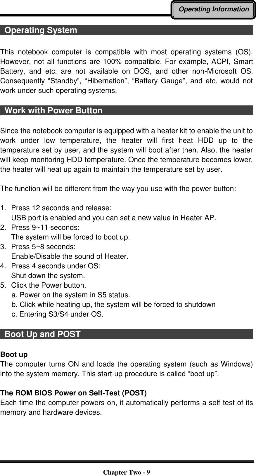   Chapter Two - 9 Operating Information   Operating System                                                                                      This  notebook  computer  is  compatible  with  most  operating  systems  (OS). However, not all functions are 100% compatible. For example, ACPI, Smart Battery,  and  etc.  are  not  available  on  DOS,  and  other  non-Microsoft  OS. Consequently  “Standby”,  “Hibernation”,  “Battery  Gauge”,  and  etc.  would  not work under such operating systems.      Work with Power Button                                                                              Since the notebook computer is equipped with a heater kit to enable the unit to work  under  low  temperature,  the  heater  will  first  heat  HDD  up  to  the temperature set by user, and the system will boot after then. Also, the heater will keep monitoring HDD temperature. Once the temperature becomes lower, the heater will heat up again to maintain the temperature set by user.    The function will be different from the way you use with the power button:  1.  Press 12 seconds and release: USB port is enabled and you can set a new value in Heater AP. 2.  Press 9~11 seconds:   The system will be forced to boot up. 3.  Press 5~8 seconds:   Enable/Disable the sound of Heater. 4.  Press 4 seconds under OS: Shut down the system. 5.  Click the Power button.       a. Power on the system in S5 status.       b. Click while heating up, the system will be forced to shutdown         c. Entering S3/S4 under OS.    Boot Up and POST                                                                                    Boot up The computer turns ON and loads the operating system (such as Windows) into the system memory. This start-up procedure is called “boot up”.  The ROM BIOS Power on Self-Test (POST) Each time the computer powers on, it automatically performs a self-test of its memory and hardware devices. 