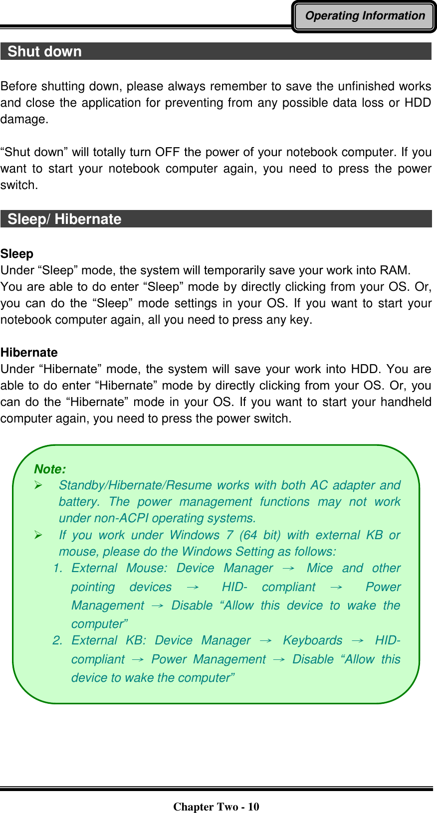   Chapter Two - 10 Operating Information   Shut down                                                                                                Before shutting down, please always remember to save the unfinished works and close the application for preventing from any possible data loss or HDD damage.  “Shut down” will totally turn OFF the power of your notebook computer. If you want  to  start  your  notebook  computer  again,  you  need  to  press  the  power switch.    Sleep/ Hibernate                                                                                      Sleep Under “Sleep” mode, the system will temporarily save your work into RAM.   You are able to do enter “Sleep” mode by directly clicking from your OS. Or, you  can  do  the  “Sleep” mode settings in your OS. If you want to start  your notebook computer again, all you need to press any key.  Hibernate Under “Hibernate” mode, the system  will  save  your work into HDD.  You are able to do enter “Hibernate” mode by directly clicking from your OS. Or, you can do  the  “Hibernate” mode in your OS. If you want to start your handheld computer again, you need to press the power switch.   Note:    Standby/Hibernate/Resume works with both AC adapter and battery.  The  power  management  functions  may  not  work under non-ACPI operating systems.  If  you  work  under  Windows  7  (64  bit)  with  external  KB  or mouse, please do the Windows Setting as follows: 1.  External  Mouse:  Device  Manager →  Mice  and  other pointing  devices →  HID-  compliant →  Power Management →  Disable  “Allow  this  device  to  wake  the computer” 2.  External  KB:  Device  Manager →  Keyboards →  HID- compliant →  Power  Management →  Disable  “Allow  this device to wake the computer” 