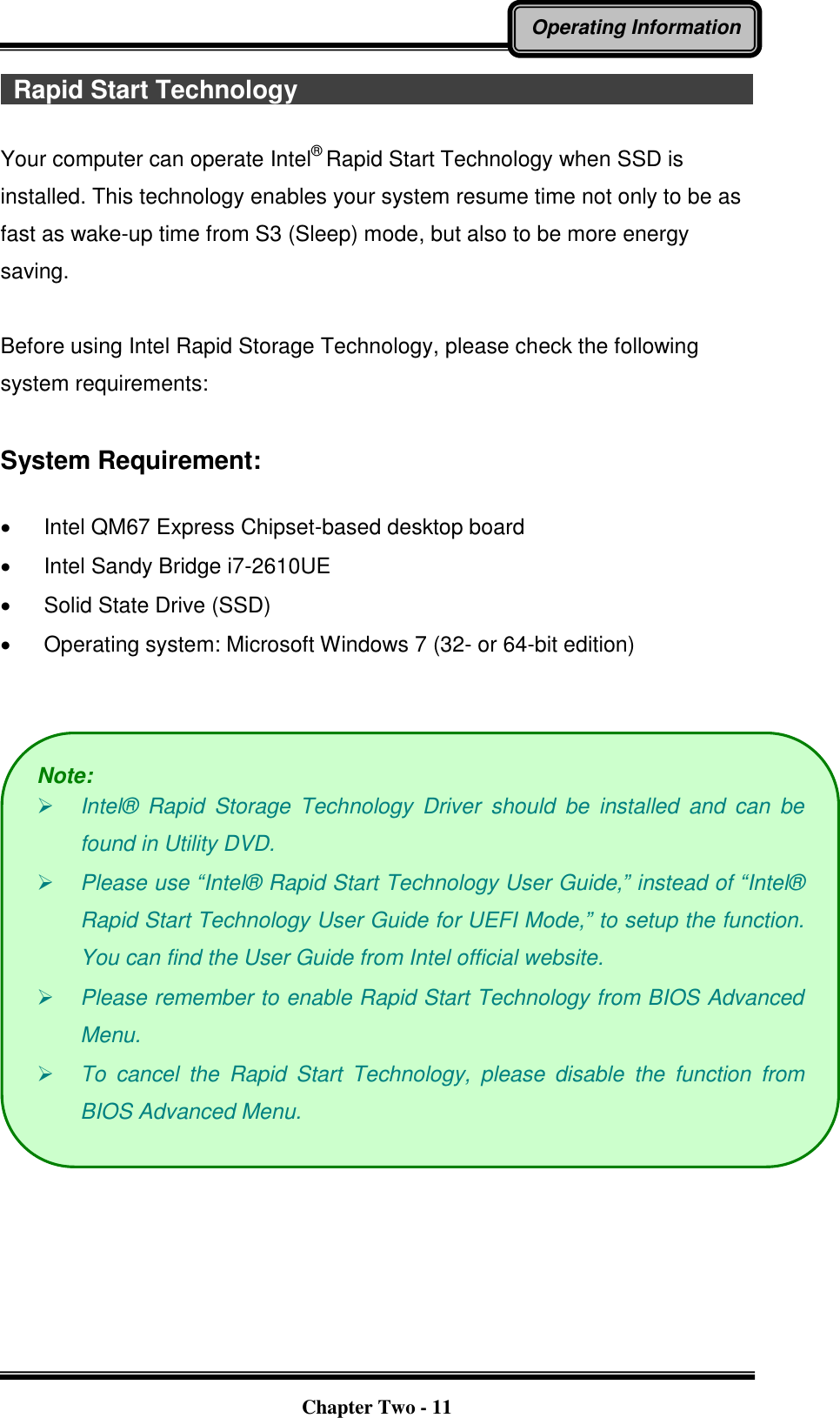   Chapter Two - 11 Operating Information   Rapid Start Technology                                                                            Your computer can operate Intel®  Rapid Start Technology when SSD is installed. This technology enables your system resume time not only to be as fast as wake-up time from S3 (Sleep) mode, but also to be more energy saving.    Before using Intel Rapid Storage Technology, please check the following system requirements:  System Requirement:    Intel QM67 Express Chipset-based desktop board   Intel Sandy Bridge i7-2610UE   Solid State Drive (SSD)   Operating system: Microsoft Windows 7 (32- or 64-bit edition)    Note:  Intel®   Rapid  Storage  Technology  Driver  should  be  installed  and  can  be found in Utility DVD.  Please use “Intel®  Rapid Start Technology User Guide,” instead of “Intel®  Rapid Start Technology User Guide for UEFI Mode,” to setup the function. You can find the User Guide from Intel official website.  Please remember to enable Rapid Start Technology from BIOS Advanced Menu.  To  cancel  the  Rapid  Start  Technology,  please  disable  the  function  from BIOS Advanced Menu. 