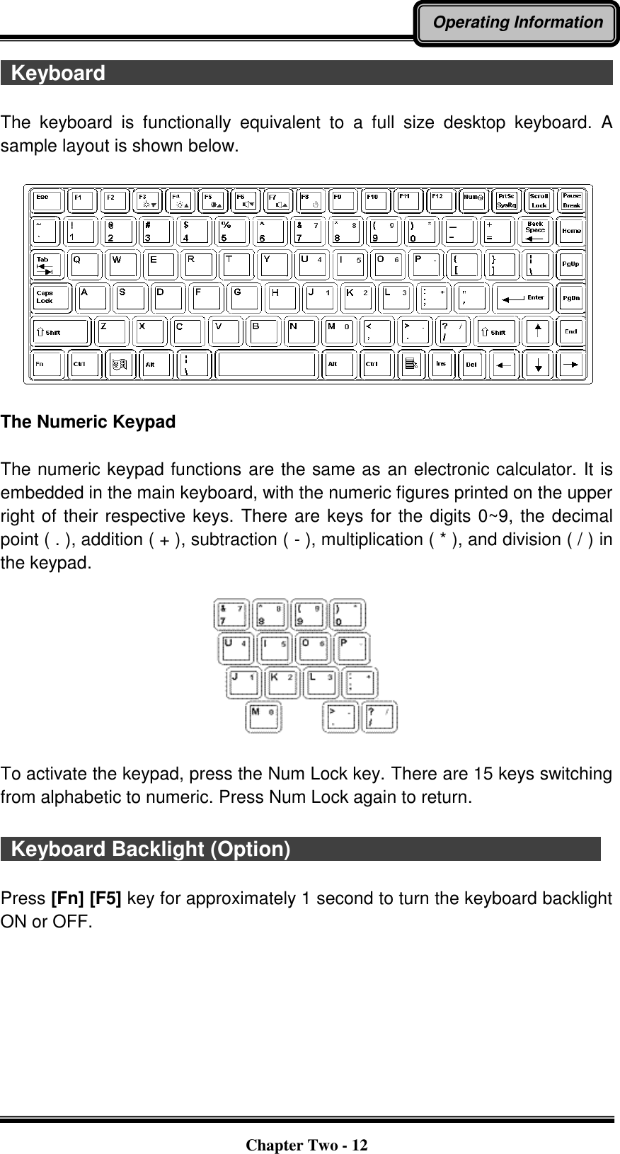   Chapter Two - 12 Operating Information   Keyboard                                                                                                      The  keyboard  is  functionally  equivalent  to  a  full  size  desktop  keyboard.  A sample layout is shown below.    The Numeric Keypad    The numeric keypad functions are the same as an electronic calculator. It is embedded in the main keyboard, with the numeric figures printed on the upper right of their respective keys. There are keys for the digits 0~9, the decimal point ( . ), addition ( + ), subtraction ( - ), multiplication ( * ), and division ( / ) in the keypad.    To activate the keypad, press the Num Lock key. There are 15 keys switching from alphabetic to numeric. Press Num Lock again to return.      Keyboard Backlight (Option)                                                            Press [Fn] [F5] key for approximately 1 second to turn the keyboard backlight ON or OFF. 