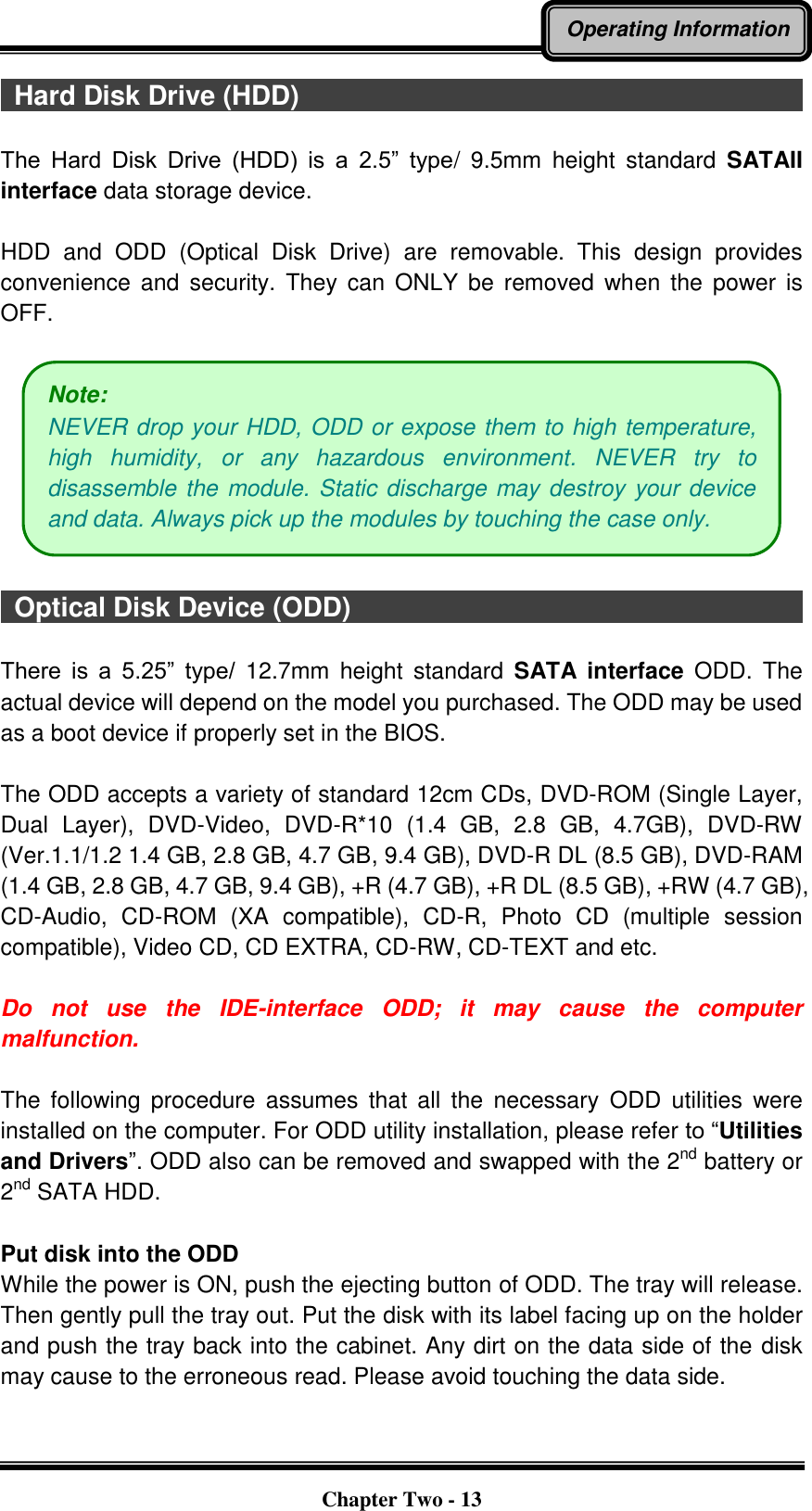   Chapter Two - 13 Operating Information   Hard Disk Drive (HDD)                                                                              The  Hard  Disk  Drive  (HDD)  is  a  2.5”  type/  9.5mm  height  standard  SATAII interface data storage device.  HDD  and  ODD  (Optical  Disk  Drive)  are  removable.  This  design  provides convenience  and  security.  They  can  ONLY be  removed  when  the  power  is OFF.      Optical Disk Device (ODD)                                      There  is  a  5.25”  type/  12.7mm  height  standard  SATA  interface  ODD.  The actual device will depend on the model you purchased. The ODD may be used as a boot device if properly set in the BIOS.  The ODD accepts a variety of standard 12cm CDs, DVD-ROM (Single Layer, Dual  Layer),  DVD-Video,  DVD-R*10  (1.4  GB,  2.8  GB,  4.7GB),  DVD-RW (Ver.1.1/1.2 1.4 GB, 2.8 GB, 4.7 GB, 9.4 GB), DVD-R DL (8.5 GB), DVD-RAM (1.4 GB, 2.8 GB, 4.7 GB, 9.4 GB), +R (4.7 GB), +R DL (8.5 GB), +RW (4.7 GB), CD-Audio,  CD-ROM  (XA  compatible),  CD-R,  Photo  CD  (multiple  session compatible), Video CD, CD EXTRA, CD-RW, CD-TEXT and etc.  Do  not  use  the  IDE-interface  ODD;  it  may  cause  the  computer malfunction.  The  following  procedure  assumes  that  all  the  necessary  ODD  utilities  were installed on the computer. For ODD utility installation, please refer to “Utilities and Drivers”. ODD also can be removed and swapped with the 2nd battery or 2nd SATA HDD.  Put disk into the ODD While the power is ON, push the ejecting button of ODD. The tray will release. Then gently pull the tray out. Put the disk with its label facing up on the holder and push the tray back into the cabinet. Any dirt on the data side of the disk may cause to the erroneous read. Please avoid touching the data side.  Note:   NEVER drop your HDD, ODD or expose them to high temperature, high  humidity,  or  any  hazardous  environment.  NEVER  try  to disassemble the module. Static discharge may destroy your device and data. Always pick up the modules by touching the case only. 