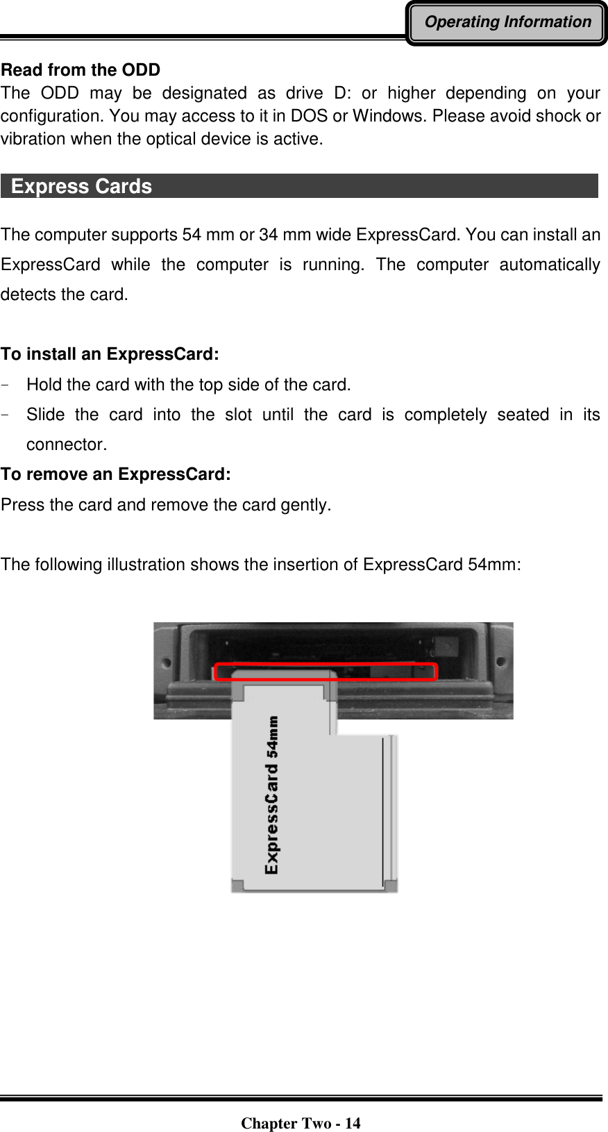   Chapter Two - 14 Operating Information Read from the ODD The  ODD  may  be  designated  as  drive  D:  or  higher  depending  on  your configuration. You may access to it in DOS or Windows. Please avoid shock or vibration when the optical device is active.    Express Cards                                                                                          The computer supports 54 mm or 34 mm wide ExpressCard. You can install an ExpressCard  while  the  computer  is  running.  The  computer  automatically detects the card.  To install an ExpressCard: -  Hold the card with the top side of the card. -  Slide  the  card  into  the  slot  until  the  card  is  completely  seated  in  its connector. To remove an ExpressCard: Press the card and remove the card gently.  The following illustration shows the insertion of ExpressCard 54mm:                