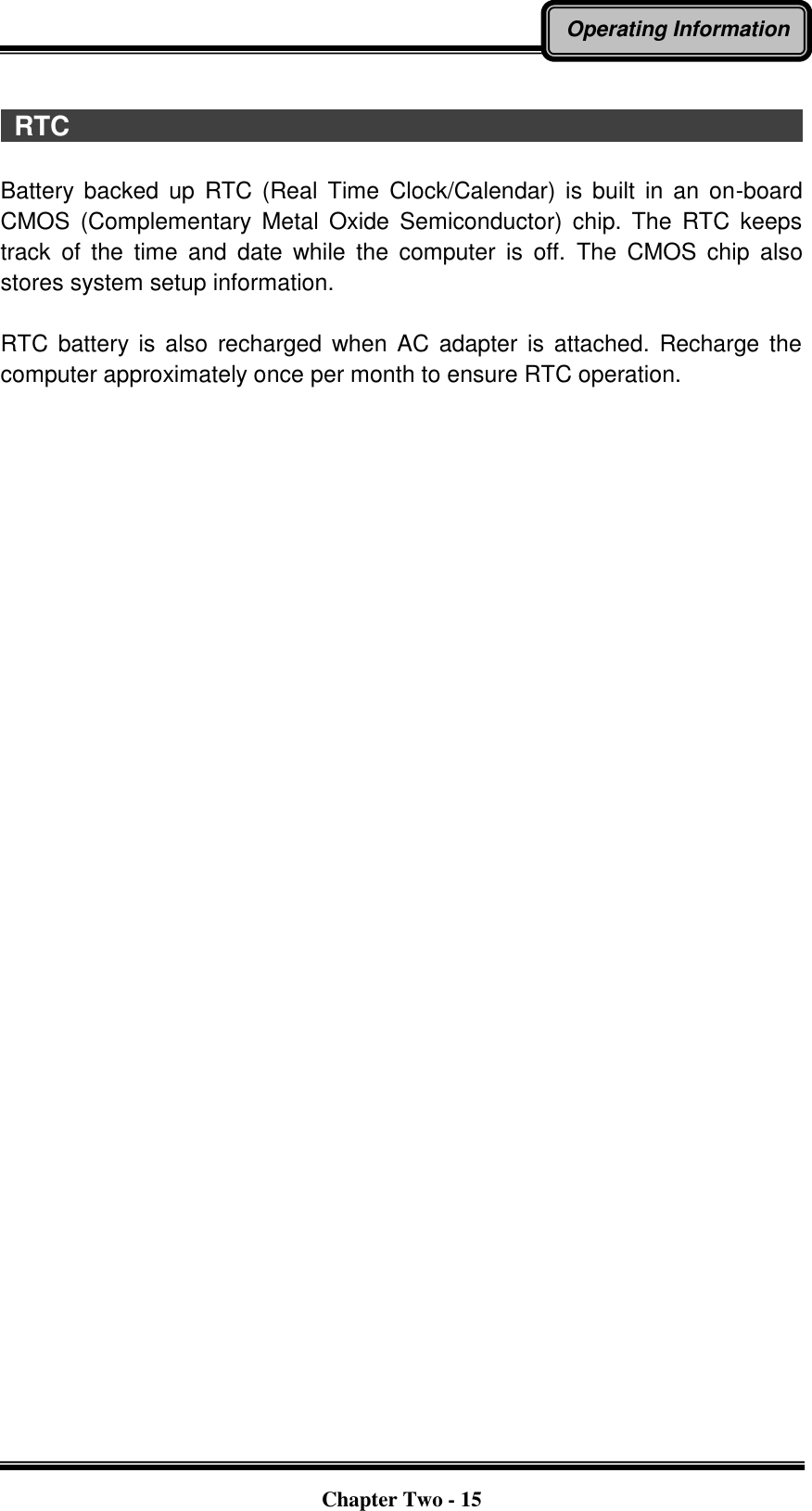   Chapter Two - 15 Operating Information    RTC                                                                                                                Battery  backed up  RTC (Real  Time  Clock/Calendar)  is  built  in  an  on-board CMOS  (Complementary  Metal  Oxide  Semiconductor)  chip.  The  RTC  keeps track  of  the  time  and  date  while  the  computer  is  off.  The  CMOS  chip  also stores system setup information.  RTC  battery  is  also  recharged  when  AC  adapter is  attached.  Recharge the computer approximately once per month to ensure RTC operation. 