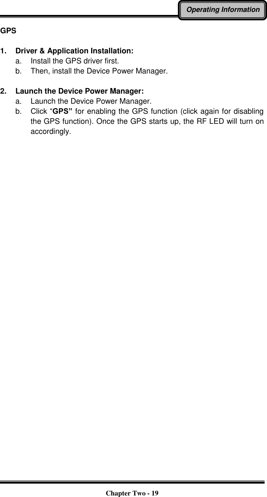   Chapter Two - 19 Operating Information GPS  1.  Driver &amp; Application Installation: a.  Install the GPS driver first. b.  Then, install the Device Power Manager.  2.  Launch the Device Power Manager: a.  Launch the Device Power Manager. b. Click “GPS” for enabling the GPS function (click again for disabling the GPS function). Once the GPS starts up, the RF LED will turn on accordingly.   