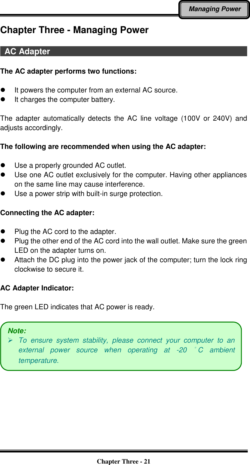   Chapter Three - 21 Managing Power Chapter Three - Managing Power    AC Adapter                                                                                                  The AC adapter performs two functions:   It powers the computer from an external AC source.   It charges the computer battery.  The  adapter  automatically  detects  the  AC  line  voltage  (100V  or  240V)  and adjusts accordingly.  The following are recommended when using the AC adapter:    Use a properly grounded AC outlet.   Use one AC outlet exclusively for the computer. Having other appliances on the same line may cause interference.   Use a power strip with built-in surge protection.  Connecting the AC adapter:    Plug the AC cord to the adapter.   Plug the other end of the AC cord into the wall outlet. Make sure the green LED on the adapter turns on.     Attach the DC plug into the power jack of the computer; turn the lock ring clockwise to secure it.  AC Adapter Indicator:  The green LED indicates that AC power is ready.   Note:  To  ensure  system  stability,  please  connect  your  computer  to  an external  power  source  when  operating  at  -20 °C  ambient temperature. 