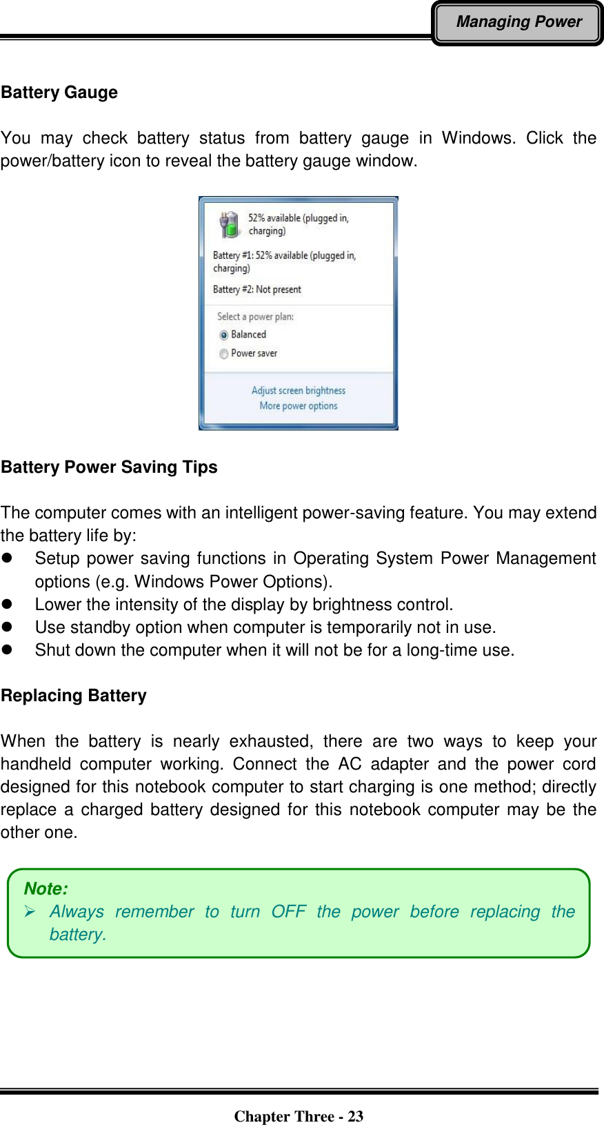   Chapter Three - 23 Managing Power  Battery Gauge    You  may  check  battery  status  from  battery  gauge  in  Windows.  Click  the power/battery icon to reveal the battery gauge window.      Battery Power Saving Tips  The computer comes with an intelligent power-saving feature. You may extend the battery life by:   Setup power saving functions in Operating System Power Management options (e.g. Windows Power Options).   Lower the intensity of the display by brightness control.   Use standby option when computer is temporarily not in use.   Shut down the computer when it will not be for a long-time use.  Replacing Battery  When  the  battery  is  nearly  exhausted,  there  are  two  ways  to  keep  your handheld  computer  working.  Connect  the  AC  adapter  and  the  power  cord designed for this notebook computer to start charging is one method; directly replace a charged battery designed for  this  notebook computer may be the other one.      Note:  Always  remember  to  turn  OFF  the  power  before  replacing  the battery. 