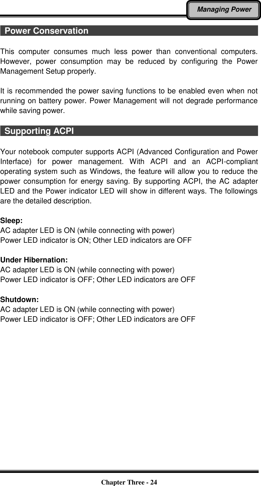   Chapter Three - 24 Managing Power   Power Conservation                                                                                                                              This  computer  consumes  much  less  power  than  conventional  computers. However,  power  consumption  may  be  reduced  by  configuring  the  Power Management Setup properly.  It is recommended the power saving functions to be enabled even when not running on battery power. Power Management will not degrade performance while saving power.      Supporting ACPI                                                                                                      Your notebook computer supports ACPI (Advanced Configuration and Power Interface)  for  power  management.  With  ACPI  and  an  ACPI-compliant operating system such as Windows, the feature will allow you to reduce the power consumption for energy saving. By supporting ACPI, the AC adapter LED and the Power indicator LED will show in different ways. The followings are the detailed description.  Sleep: AC adapter LED is ON (while connecting with power) Power LED indicator is ON; Other LED indicators are OFF  Under Hibernation: AC adapter LED is ON (while connecting with power) Power LED indicator is OFF; Other LED indicators are OFF  Shutdown:   AC adapter LED is ON (while connecting with power) Power LED indicator is OFF; Other LED indicators are OFF  