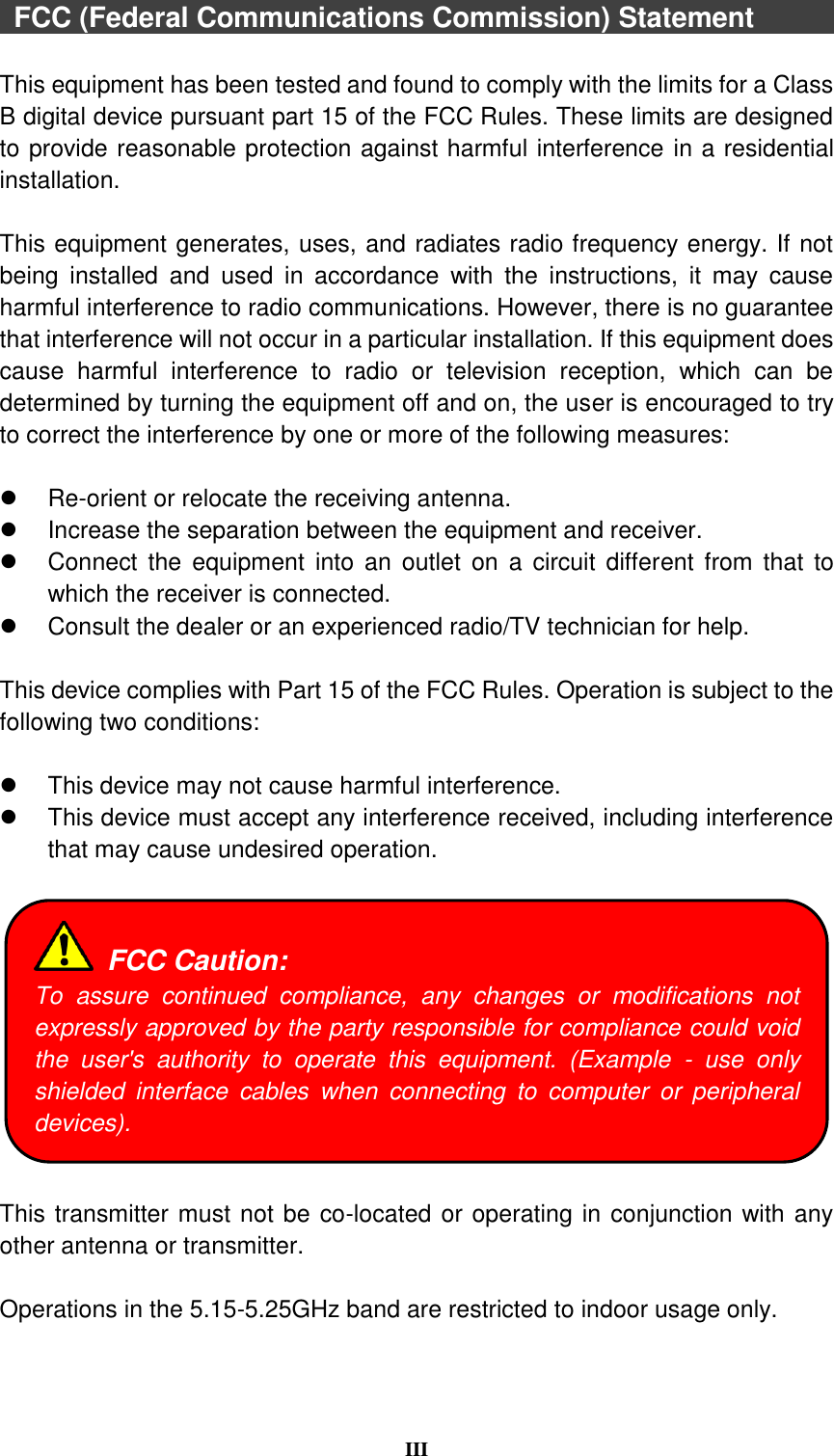  III   FCC (Federal Communications Commission) Statement              This equipment has been tested and found to comply with the limits for a Class B digital device pursuant part 15 of the FCC Rules. These limits are designed to provide reasonable protection against harmful interference in a residential installation.  This equipment generates, uses, and radiates radio frequency energy. If not being  installed  and  used  in  accordance  with  the  instructions,  it  may  cause harmful interference to radio communications. However, there is no guarantee that interference will not occur in a particular installation. If this equipment does cause  harmful  interference  to  radio  or  television  reception,  which  can  be determined by turning the equipment off and on, the user is encouraged to try to correct the interference by one or more of the following measures:   Re-orient or relocate the receiving antenna.   Increase the separation between the equipment and receiver.   Connect  the  equipment into  an  outlet on  a  circuit  different from  that  to which the receiver is connected.   Consult the dealer or an experienced radio/TV technician for help.  This device complies with Part 15 of the FCC Rules. Operation is subject to the following two conditions:    This device may not cause harmful interference.     This device must accept any interference received, including interference that may cause undesired operation.    This transmitter must not be co-located or operating in conjunction with any other antenna or transmitter.  Operations in the 5.15-5.25GHz band are restricted to indoor usage only.  FCC Caution: To  assure  continued  compliance,  any  changes  or  modifications  not expressly approved by the party responsible for compliance could void the  user&apos;s  authority  to  operate  this  equipment.  (Example  -  use  only shielded  interface  cables  when  connecting  to  computer  or  peripheral devices). 