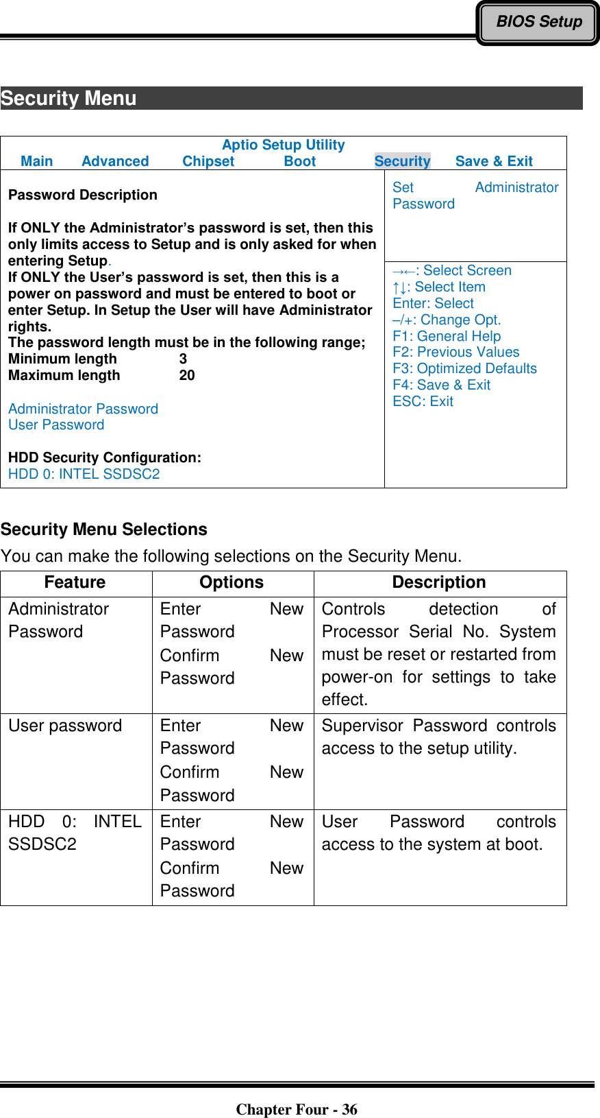   Chapter Four - 36 BIOS Setup  Security Menu                             Aptio Setup Utility Main  Advanced  Chipset  Boot  Security  Save &amp; Exit  Password Description  If ONLY the Administrator’s password is set, then this only limits access to Setup and is only asked for when entering Setup. If ONLY the User’s password is set, then this is a power on password and must be entered to boot or enter Setup. In Setup the User will have Administrator rights. The password length must be in the following range; Minimum length    3 Maximum length    20  Administrator Password User Password  HDD Security Configuration: HDD 0: INTEL SSDSC2 Set  Administrator Password →←: Select Screen ↑↓: Select Item Enter: Select –/+: Change Opt. F1: General Help F2: Previous Values F3: Optimized Defaults F4: Save &amp; Exit ESC: Exit  Security Menu Selections You can make the following selections on the Security Menu. Feature Options Description Administrator Password Enter  New Password Confirm  New Password Controls  detection  of Processor  Serial  No.  System must be reset or restarted from power-on  for  settings  to  take effect. User password Enter  New Password Confirm  New Password Supervisor  Password  controls access to the setup utility. HDD  0:  INTEL SSDSC2 Enter  New Password Confirm  New Password User  Password  controls access to the system at boot.  