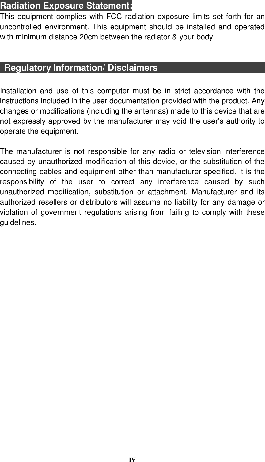  IV  Radiation Exposure Statement: This equipment complies with FCC radiation exposure limits set forth for an uncontrolled  environment. This  equipment  should  be  installed  and operated with minimum distance 20cm between the radiator &amp; your body.     Regulatory Information/ Disclaimers                                                Installation  and  use  of  this  computer  must  be  in  strict  accordance  with  the instructions included in the user documentation provided with the product. Any changes or modifications (including the antennas) made to this device that are not expressly approved by the manufacturer may void the user’s authority to operate the equipment.  The  manufacturer  is  not  responsible for any  radio  or television  interference caused by unauthorized modification of this device, or the substitution of the connecting cables and equipment other than manufacturer specified. It is the responsibility  of  the  user  to  correct  any  interference  caused  by  such unauthorized  modification,  substitution  or  attachment.  Manufacturer  and  its authorized resellers or distributors will assume no liability for any damage or violation of government regulations arising from failing to comply with these guidelines.  