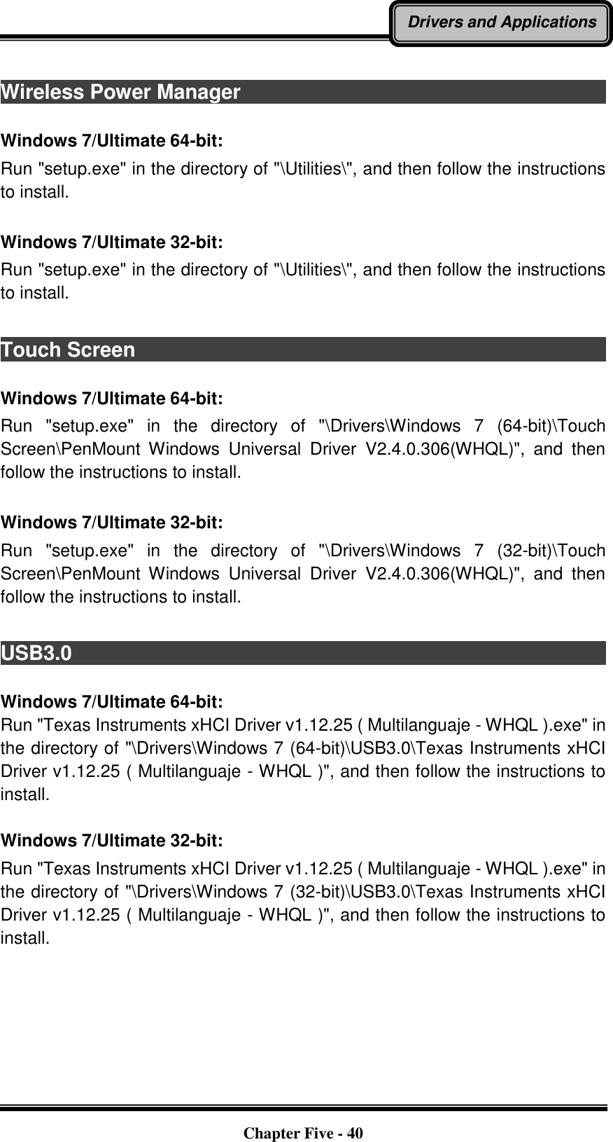   Chapter Five - 40 Drivers and Applications  Wireless Power Manager                                                                                                                                                              Windows 7/Ultimate 64-bit: Run &quot;setup.exe&quot; in the directory of &quot;\Utilities\&quot;, and then follow the instructions to install.  Windows 7/Ultimate 32-bit: Run &quot;setup.exe&quot; in the directory of &quot;\Utilities\&quot;, and then follow the instructions to install.  Touch Screen                                                                                           Windows 7/Ultimate 64-bit: Run  &quot;setup.exe&quot;  in  the  directory  of  &quot;\Drivers\Windows  7  (64-bit)\Touch Screen\PenMount  Windows  Universal  Driver  V2.4.0.306(WHQL)&quot;,  and  then follow the instructions to install.  Windows 7/Ultimate 32-bit: Run  &quot;setup.exe&quot;  in  the  directory  of  &quot;\Drivers\Windows  7  (32-bit)\Touch Screen\PenMount  Windows  Universal  Driver  V2.4.0.306(WHQL)&quot;,  and  then follow the instructions to install.  USB3.0                                                                                          Windows 7/Ultimate 64-bit: Run &quot;Texas Instruments xHCI Driver v1.12.25 ( Multilanguaje - WHQL ).exe&quot; in the directory of &quot;\Drivers\Windows 7 (64-bit)\USB3.0\Texas Instruments xHCI Driver v1.12.25 ( Multilanguaje - WHQL )&quot;, and then follow the instructions to install.  Windows 7/Ultimate 32-bit: Run &quot;Texas Instruments xHCI Driver v1.12.25 ( Multilanguaje - WHQL ).exe&quot; in the directory of &quot;\Drivers\Windows 7 (32-bit)\USB3.0\Texas Instruments xHCI Driver v1.12.25 ( Multilanguaje - WHQL )&quot;, and then follow the instructions to install. 