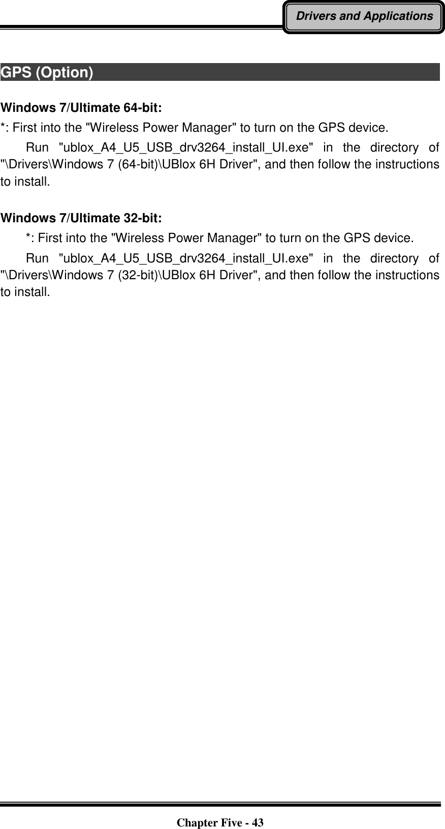   Chapter Five - 43 Drivers and Applications  GPS (Option)                                                                                          Windows 7/Ultimate 64-bit: *: First into the &quot;Wireless Power Manager&quot; to turn on the GPS device.     Run  &quot;ublox_A4_U5_USB_drv3264_install_UI.exe&quot;  in  the  directory  of &quot;\Drivers\Windows 7 (64-bit)\UBlox 6H Driver&quot;, and then follow the instructions to install.  Windows 7/Ultimate 32-bit:     *: First into the &quot;Wireless Power Manager&quot; to turn on the GPS device.     Run  &quot;ublox_A4_U5_USB_drv3264_install_UI.exe&quot;  in  the  directory  of &quot;\Drivers\Windows 7 (32-bit)\UBlox 6H Driver&quot;, and then follow the instructions to install. 