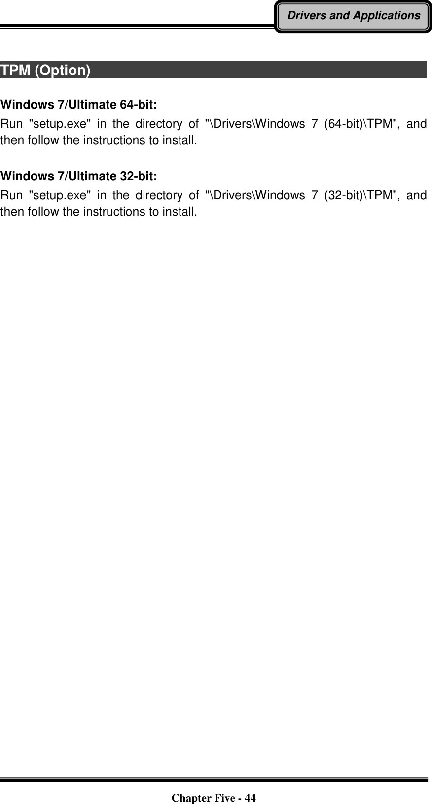   Chapter Five - 44 Drivers and Applications  TPM (Option)                                                                                                                                                                                Windows 7/Ultimate 64-bit: Run  &quot;setup.exe&quot;  in  the  directory  of  &quot;\Drivers\Windows  7  (64-bit)\TPM&quot;,  and then follow the instructions to install.  Windows 7/Ultimate 32-bit: Run  &quot;setup.exe&quot;  in  the  directory  of  &quot;\Drivers\Windows  7  (32-bit)\TPM&quot;,  and then follow the instructions to install.    