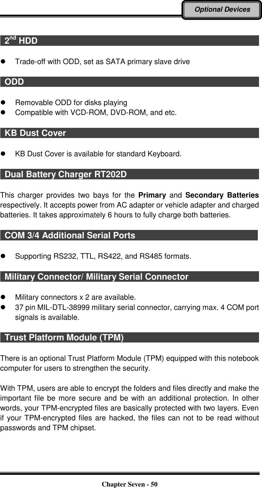   Chapter Seven - 50 Optional Devices    2nd HDD                                                        Trade-off with ODD, set as SATA primary slave drive    ODD                                                                                                                  Removable ODD for disks playing     Compatible with VCD-ROM, DVD-ROM, and etc.    KB Dust Cover                                                                                            KB Dust Cover is available for standard Keyboard.    Dual Battery Charger RT202D                                 This  charger  provides  two  bays  for  the  Primary and  Secondary  Batteries respectively. It accepts power from AC adapter or vehicle adapter and charged batteries. It takes approximately 6 hours to fully charge both batteries.    COM 3/4 Additional Serial Ports                                                         Supporting RS232, TTL, RS422, and RS485 formats.    Military Connector/ Military Serial Connector                                      Military connectors x 2 are available.   37 pin MIL-DTL-38999 military serial connector, carrying max. 4 COM port signals is available.    Trust Platform Module (TPM)                                                                  There is an optional Trust Platform Module (TPM) equipped with this notebook computer for users to strengthen the security.    With TPM, users are able to encrypt the folders and files directly and make the important file be more secure and be with an additional protection. In other words, your TPM-encrypted files are basically protected with two layers. Even if your TPM-encrypted files are hacked, the files can not to be read without passwords and TPM chipset. 