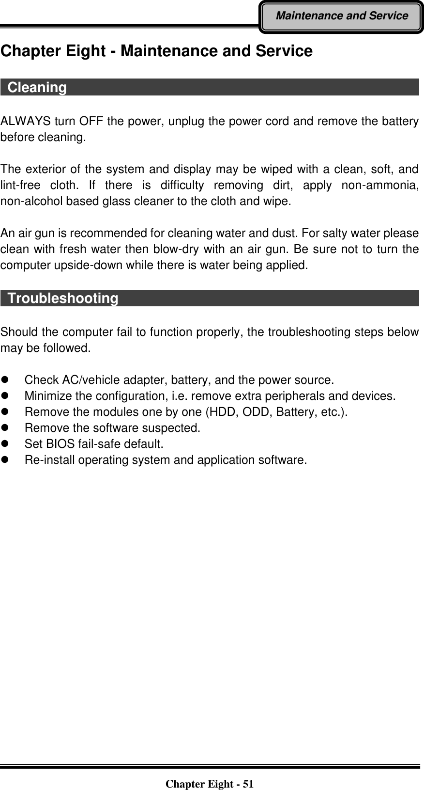   Chapter Eight - 51 Maintenance and Service Chapter Eight - Maintenance and Service    Cleaning                                                                                                        ALWAYS turn OFF the power, unplug the power cord and remove the battery before cleaning.  The exterior of the system and display may be wiped with a clean, soft, and lint-free  cloth.  If  there  is  difficulty  removing  dirt,  apply  non-ammonia, non-alcohol based glass cleaner to the cloth and wipe.    An air gun is recommended for cleaning water and dust. For salty water please clean with fresh water then blow-dry with an air gun. Be sure not to turn the computer upside-down while there is water being applied.    Troubleshooting                                                                                          Should the computer fail to function properly, the troubleshooting steps below may be followed.    Check AC/vehicle adapter, battery, and the power source.   Minimize the configuration, i.e. remove extra peripherals and devices.   Remove the modules one by one (HDD, ODD, Battery, etc.).     Remove the software suspected.   Set BIOS fail-safe default.  Re-install operating system and application software.  