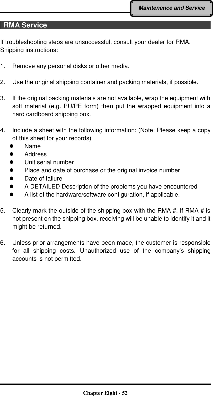   Chapter Eight - 52 Maintenance and Service   RMA Service                                                                                              If troubleshooting steps are unsuccessful, consult your dealer for RMA. Shipping instructions:  1.  Remove any personal disks or other media.  2.  Use the original shipping container and packing materials, if possible.  3.  If the original packing materials are not available, wrap the equipment with soft material  (e.g.  PU/PE form) then put  the wrapped equipment  into a hard cardboard shipping box.  4.  Include a sheet with the following information: (Note: Please keep a copy of this sheet for your records)   Name   Address   Unit serial number   Place and date of purchase or the original invoice number   Date of failure     A DETAILED Description of the problems you have encountered   A list of the hardware/software configuration, if applicable.  5.  Clearly mark the outside of the shipping box with the RMA #. If RMA # is not present on the shipping box, receiving will be unable to identify it and it might be returned.  6.  Unless prior arrangements have been made, the customer is responsible for  all  shipping  costs.  Unauthorized  use  of  the  company’s  shipping accounts is not permitted. 