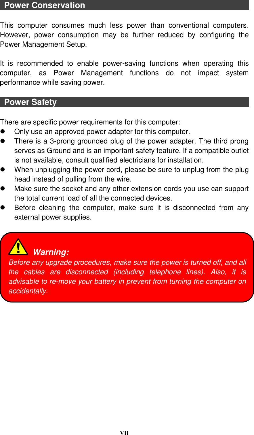  VII    Power Conservation                                                                                This  computer  consumes  much  less  power  than  conventional  computers. However,  power  consumption  may  be  further  reduced  by  configuring  the Power Management Setup.  It  is  recommended  to  enable  power-saving  functions  when  operating  this computer,  as  Power  Management  functions  do  not  impact  system performance while saving power.      Power Safety                                                                                                There are specific power requirements for this computer:   Only use an approved power adapter for this computer.   There is a 3-prong grounded plug of the power adapter. The third prong serves as Ground and is an important safety feature. If a compatible outlet is not available, consult qualified electricians for installation.   When unplugging the power cord, please be sure to unplug from the plug head instead of pulling from the wire.   Make sure the socket and any other extension cords you use can support the total current load of all the connected devices.   Before  cleaning  the  computer,  make  sure  it  is  disconnected  from  any external power supplies.    Warning: Before any upgrade procedures, make sure the power is turned off, and all the  cables  are  disconnected  (including  telephone  lines).  Also,  it  is advisable to re-move your battery in prevent from turning the computer on accidentally. 