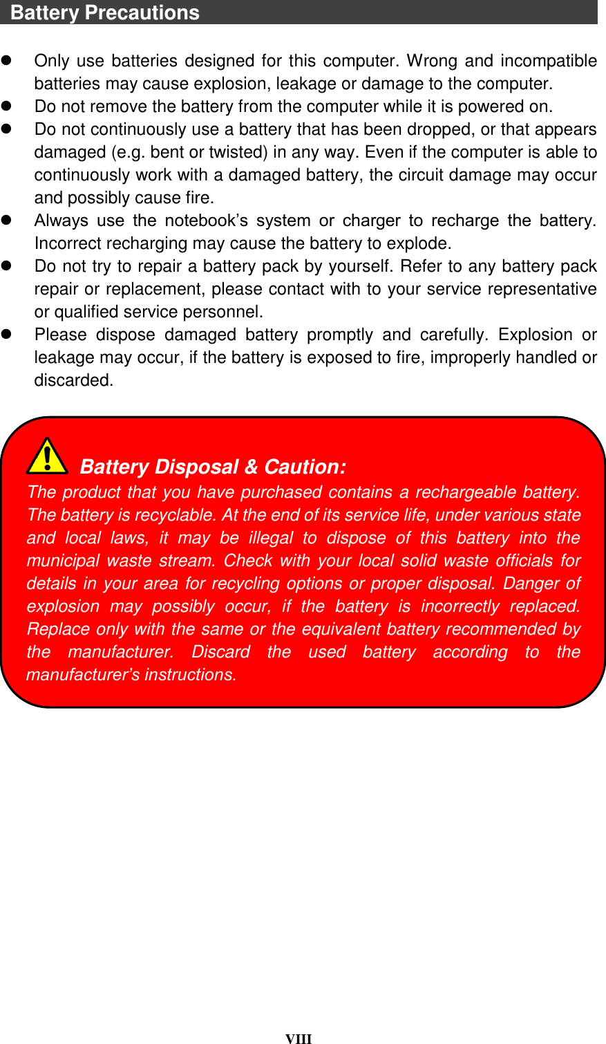  VIII    Battery Precautions                                                                                    Only use batteries designed for this computer. Wrong and incompatible batteries may cause explosion, leakage or damage to the computer.   Do not remove the battery from the computer while it is powered on.   Do not continuously use a battery that has been dropped, or that appears damaged (e.g. bent or twisted) in any way. Even if the computer is able to continuously work with a damaged battery, the circuit damage may occur and possibly cause fire.  Always  use  the  notebook’s  system  or  charger  to  recharge  the  battery. Incorrect recharging may cause the battery to explode.   Do not try to repair a battery pack by yourself. Refer to any battery pack repair or replacement, please contact with to your service representative or qualified service personnel.   Please  dispose  damaged  battery  promptly  and  carefully.  Explosion  or leakage may occur, if the battery is exposed to fire, improperly handled or discarded.     Battery Disposal &amp; Caution: The product that you have purchased contains a rechargeable battery. The battery is recyclable. At the end of its service life, under various state and  local  laws,  it  may  be  illegal  to  dispose  of  this  battery  into  the municipal waste stream. Check with your local solid waste officials for details in your area for recycling options or proper disposal. Danger of explosion  may  possibly  occur,  if  the  battery  is  incorrectly  replaced. Replace only with the same or the equivalent battery recommended by the  manufacturer.  Discard  the  used  battery  according  to  the manufacturer’s instructions. 