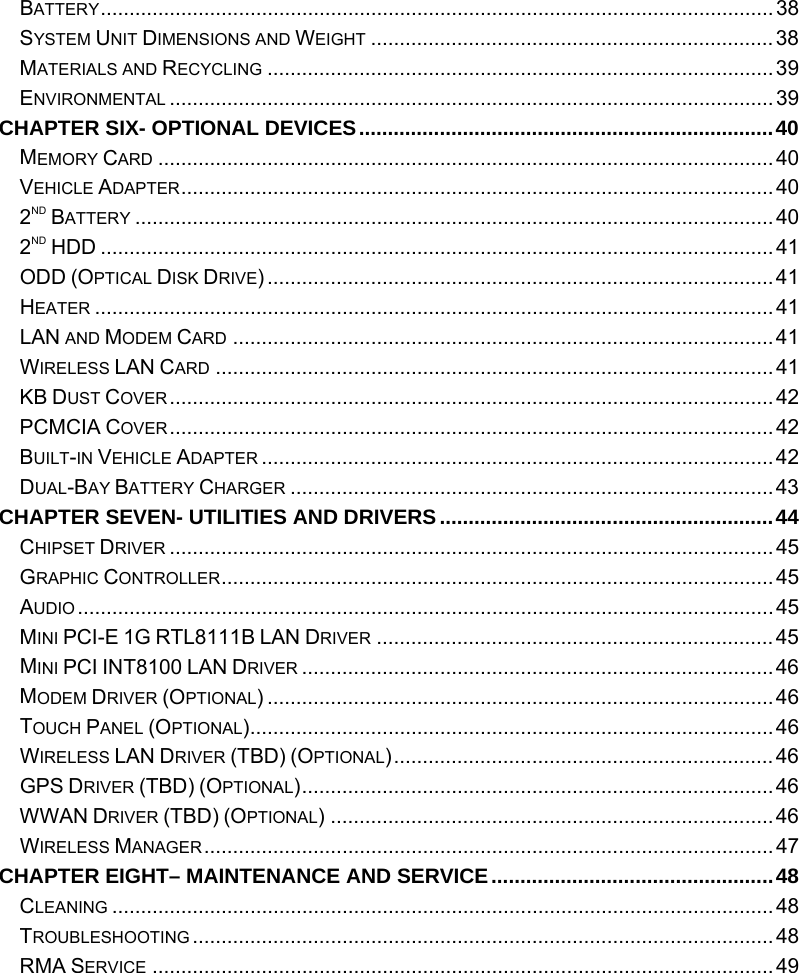  BATTERY.....................................................................................................................38 SYSTEM UNIT DIMENSIONS AND WEIGHT ......................................................................38 MATERIALS AND RECYCLING ........................................................................................39 ENVIRONMENTAL .........................................................................................................39 CHAPTER SIX- OPTIONAL DEVICES........................................................................40 MEMORY CARD ...........................................................................................................40 VEHICLE ADAPTER.......................................................................................................40 2ND BATTERY ...............................................................................................................40 2ND HDD .....................................................................................................................41 ODD (OPTICAL DISK DRIVE)........................................................................................41 HEATER ......................................................................................................................41 LAN AND MODEM CARD .............................................................................................. 41 WIRELESS LAN CARD .................................................................................................41 KB DUST COVER.........................................................................................................42 PCMCIA COVER.........................................................................................................42 BUILT-IN VEHICLE ADAPTER .........................................................................................42 DUAL-BAY BATTERY CHARGER ....................................................................................43 CHAPTER SEVEN- UTILITIES AND DRIVERS..........................................................44 CHIPSET DRIVER .........................................................................................................45 GRAPHIC CONTROLLER................................................................................................45 AUDIO.........................................................................................................................45 MINI PCI-E 1G RTL8111B LAN DRIVER .....................................................................45 MINI PCI INT8100 LAN DRIVER ..................................................................................46 MODEM DRIVER (OPTIONAL) ........................................................................................46 TOUCH PANEL (OPTIONAL)...........................................................................................46 WIRELESS LAN DRIVER (TBD) (OPTIONAL).................................................................. 46 GPS DRIVER (TBD) (OPTIONAL)..................................................................................46 WWAN DRIVER (TBD) (OPTIONAL) .............................................................................46 WIRELESS MANAGER...................................................................................................47 CHAPTER EIGHT– MAINTENANCE AND SERVICE.................................................48 CLEANING ...................................................................................................................48 TROUBLESHOOTING .....................................................................................................48 RMA SERVICE ............................................................................................................49 