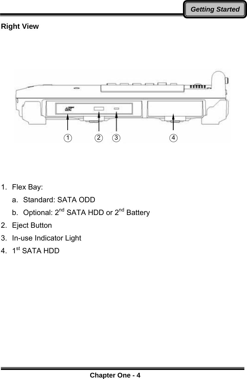      Chapter One - 4Getting StartedRight View          1.  Flex Bay: a.  Standard: SATA ODD b. Optional: 2nd SATA HDD or 2nd Battery 2.  Eject Button 3.  In-use Indicator Light 4.  1st SATA HDD  ○1  ○2  ○3  ○4 