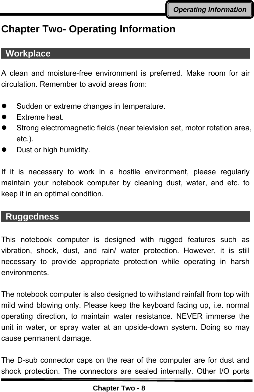    Chapter Two - 8Operating InformationChapter Two- Operating Information   Workplace                                               A clean and moisture-free environment is preferred. Make room for air circulation. Remember to avoid areas from:  z  Sudden or extreme changes in temperature. z Extreme heat. z  Strong electromagnetic fields (near television set, motor rotation area, etc.). z  Dust or high humidity.  If it is necessary to work in a hostile environment, please regularly maintain your notebook computer by cleaning dust, water, and etc. to keep it in an optimal condition.   Ruggedness                                              This notebook computer is designed with rugged features such as vibration, shock, dust, and rain/ water protection. However, it is still necessary to provide appropriate protection while operating in harsh environments.  The notebook computer is also designed to withstand rainfall from top with mild wind blowing only. Please keep the keyboard facing up, i.e. normal operating direction, to maintain water resistance. NEVER immerse the unit in water, or spray water at an upside-down system. Doing so may cause permanent damage.  The D-sub connector caps on the rear of the computer are for dust and shock protection. The connectors are sealed internally. Other I/O ports 