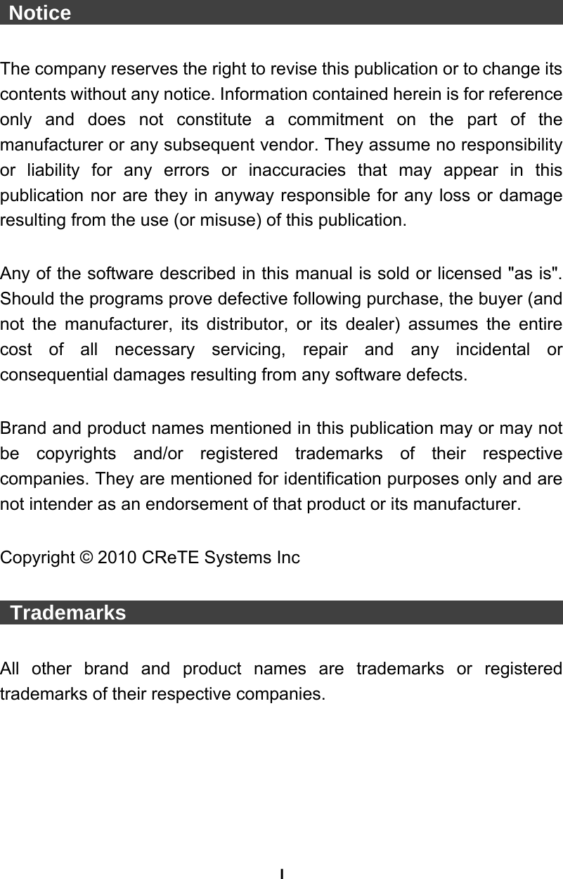 I  Notice                                                   The company reserves the right to revise this publication or to change its contents without any notice. Information contained herein is for reference only and does not constitute a commitment on the part of the manufacturer or any subsequent vendor. They assume no responsibility or liability for any errors or inaccuracies that may appear in this publication nor are they in anyway responsible for any loss or damage resulting from the use (or misuse) of this publication.  Any of the software described in this manual is sold or licensed &quot;as is&quot;. Should the programs prove defective following purchase, the buyer (and not the manufacturer, its distributor, or its dealer) assumes the entire cost of all necessary servicing, repair and any incidental or consequential damages resulting from any software defects.  Brand and product names mentioned in this publication may or may not be copyrights and/or registered trademarks of their respective companies. They are mentioned for identification purposes only and are not intender as an endorsement of that product or its manufacturer.  Copyright © 2010 CReTE Systems Inc   Trademarks                                              All other brand and product names are trademarks or registered trademarks of their respective companies. 