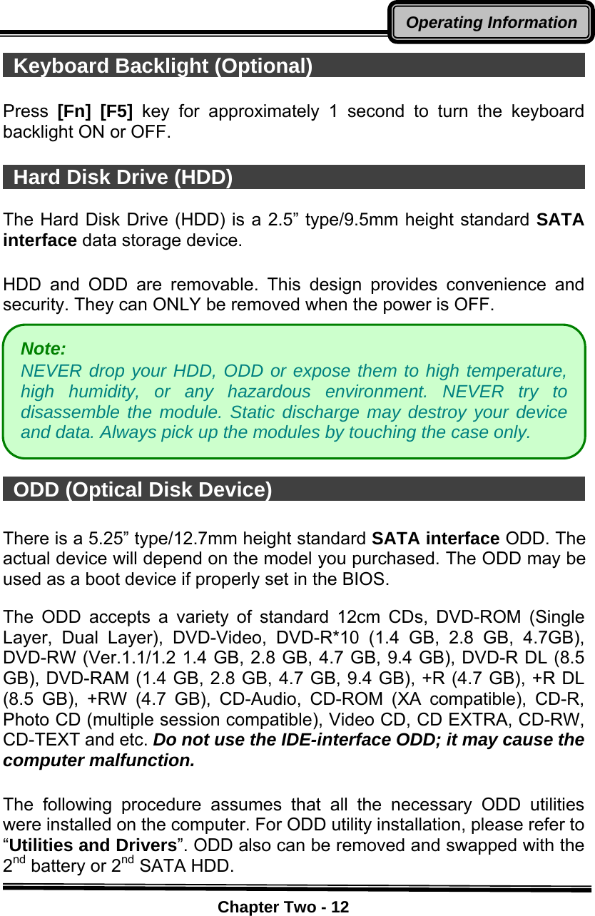    Chapter Two - 12Operating Information Keyboard Backlight (Optional)                             Press  [Fn] [F5] key for approximately 1 second to turn the keyboard backlight ON or OFF.   Hard Disk Drive (HDD)                                     The Hard Disk Drive (HDD) is a 2.5” type/9.5mm height standard SATA interface data storage device.  HDD and ODD are removable. This design provides convenience and security. They can ONLY be removed when the power is OFF.         ODD (Optical Disk Device)                                   There is a 5.25” type/12.7mm height standard SATA interface ODD. The actual device will depend on the model you purchased. The ODD may be used as a boot device if properly set in the BIOS.  The ODD accepts a variety of standard 12cm CDs, DVD-ROM (Single Layer, Dual Layer), DVD-Video, DVD-R*10 (1.4 GB, 2.8 GB, 4.7GB), DVD-RW (Ver.1.1/1.2 1.4 GB, 2.8 GB, 4.7 GB, 9.4 GB), DVD-R DL (8.5 GB), DVD-RAM (1.4 GB, 2.8 GB, 4.7 GB, 9.4 GB), +R (4.7 GB), +R DL (8.5 GB), +RW (4.7 GB), CD-Audio, CD-ROM (XA compatible), CD-R, Photo CD (multiple session compatible), Video CD, CD EXTRA, CD-RW, CD-TEXT and etc. Do not use the IDE-interface ODD; it may cause the computer malfunction.  The following procedure assumes that all the necessary ODD utilities were installed on the computer. For ODD utility installation, please refer to “Utilities and Drivers”. ODD also can be removed and swapped with the 2nd battery or 2nd SATA HDD. Note:  NEVER drop your HDD, ODD or expose them to high temperature, high humidity, or any hazardous environment. NEVER try to disassemble the module. Static discharge may destroy your device and data. Always pick up the modules by touching the case only. 
