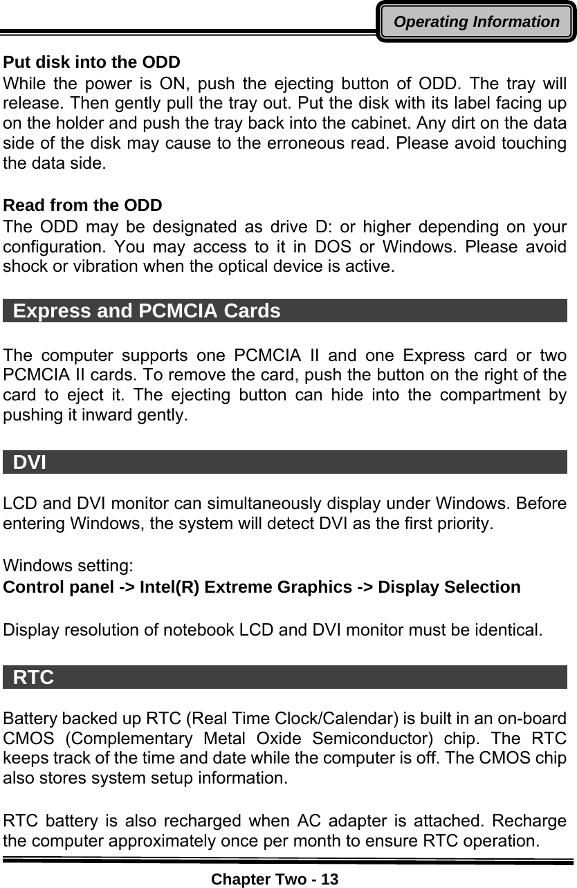    Chapter Two - 13Operating InformationPut disk into the ODD While the power is ON, push the ejecting button of ODD. The tray will release. Then gently pull the tray out. Put the disk with its label facing up on the holder and push the tray back into the cabinet. Any dirt on the data side of the disk may cause to the erroneous read. Please avoid touching the data side.  Read from the ODD The ODD may be designated as drive D: or higher depending on your configuration. You may access to it in DOS or Windows. Please avoid shock or vibration when the optical device is active.   Express and PCMCIA Cards                               The computer supports one PCMCIA II and one Express card or two PCMCIA II cards. To remove the card, push the button on the right of the card to eject it. The ejecting button can hide into the compartment by pushing it inward gently.   DVI                                                      LCD and DVI monitor can simultaneously display under Windows. Before entering Windows, the system will detect DVI as the first priority.    Windows setting: Control panel -&gt; Intel(R) Extreme Graphics -&gt; Display Selection  Display resolution of notebook LCD and DVI monitor must be identical.   RTC                                                      Battery backed up RTC (Real Time Clock/Calendar) is built in an on-board CMOS (Complementary Metal Oxide Semiconductor) chip. The RTC keeps track of the time and date while the computer is off. The CMOS chip also stores system setup information.  RTC battery is also recharged when AC adapter is attached. Recharge the computer approximately once per month to ensure RTC operation. 