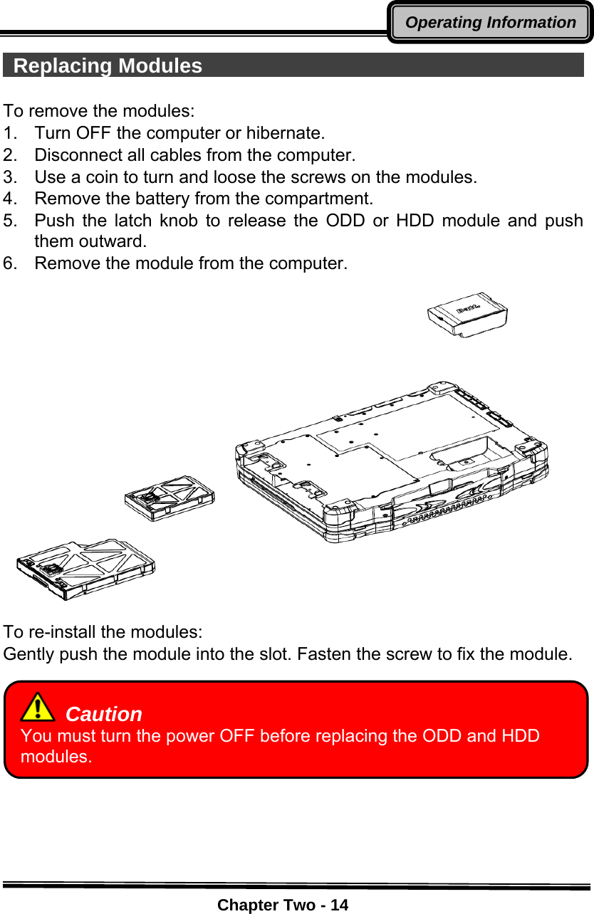    Chapter Two - 14Operating Information Replacing Modules                                         To remove the modules: 1.    Turn OFF the computer or hibernate. 2.    Disconnect all cables from the computer. 3.    Use a coin to turn and loose the screws on the modules. 4.    Remove the battery from the compartment. 5.  Push the latch knob to release the ODD or HDD module and push them outward. 6.    Remove the module from the computer.  To re-install the modules: Gently push the module into the slot. Fasten the screw to fix the module.           Caution You must turn the power OFF before replacing the ODD and HDD modules. 