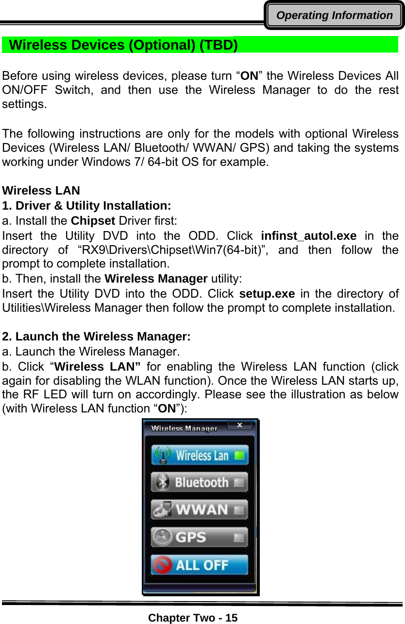    Chapter Two - 15Operating Information Wireless Devices (Optional) (TBD)                          Before using wireless devices, please turn “ON” the Wireless Devices All ON/OFF Switch, and then use the Wireless Manager to do the rest settings.  The following instructions are only for the models with optional Wireless Devices (Wireless LAN/ Bluetooth/ WWAN/ GPS) and taking the systems working under Windows 7/ 64-bit OS for example.    Wireless LAN 1. Driver &amp; Utility Installation: a. Install the Chipset Driver first: Insert the Utility DVD into the ODD. Click infinst_autol.exe in the directory of “RX9\Drivers\Chipset\Win7(64-bit)”, and then follow the prompt to complete installation. b. Then, install the Wireless Manager utility: Insert the Utility DVD into the ODD. Click setup.exe in the directory of Utilities\Wireless Manager then follow the prompt to complete installation.    2. Launch the Wireless Manager:   a. Launch the Wireless Manager.   b. Click “Wireless LAN” for enabling the Wireless LAN function (click again for disabling the WLAN function). Once the Wireless LAN starts up, the RF LED will turn on accordingly. Please see the illustration as below (with Wireless LAN function “ON”):  