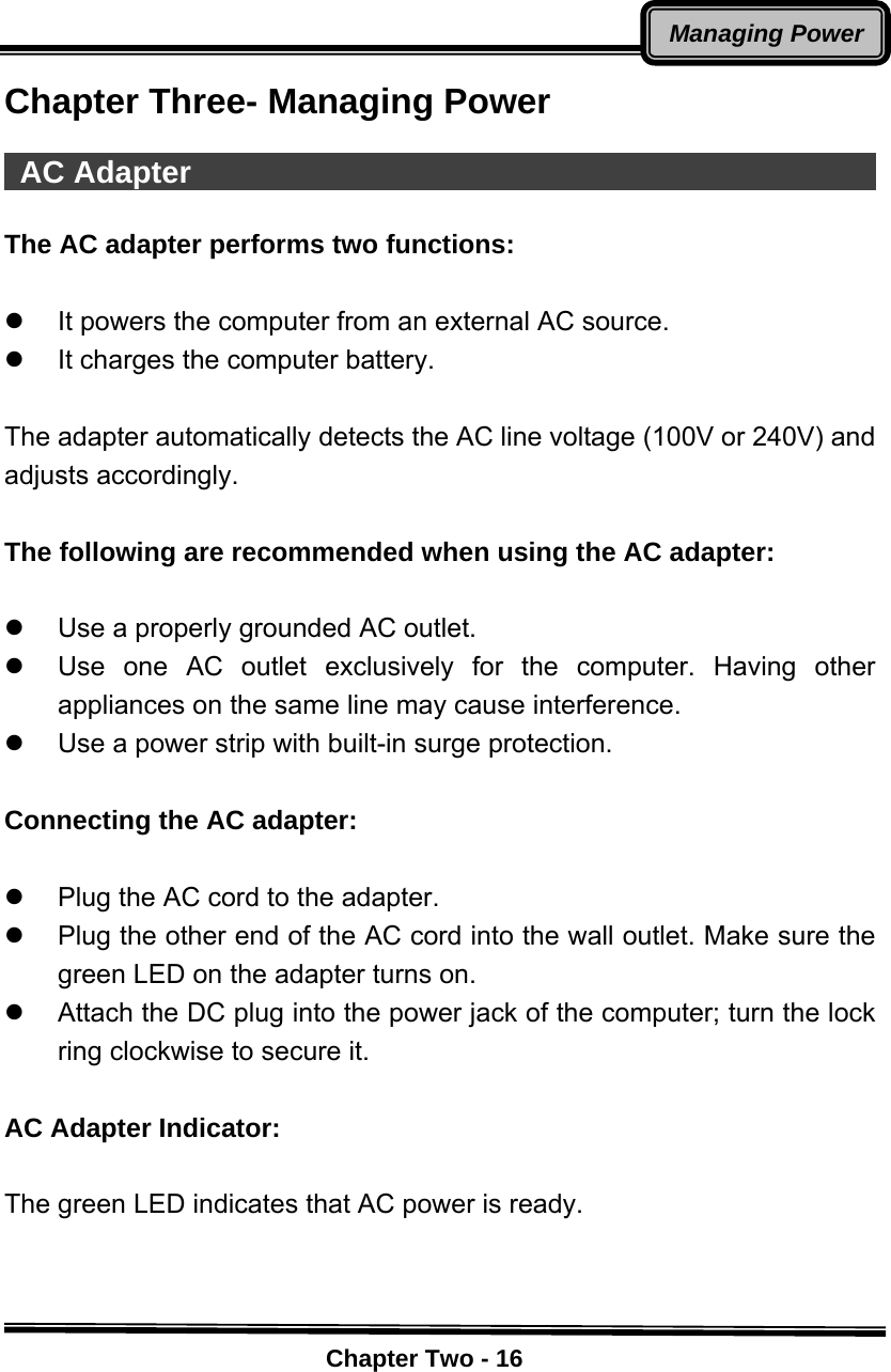    Chapter Two - 16Managing PowerChapter Three- Managing Power   AC Adapter                                               The AC adapter performs two functions:  z  It powers the computer from an external AC source. z  It charges the computer battery.  The adapter automatically detects the AC line voltage (100V or 240V) and adjusts accordingly.  The following are recommended when using the AC adapter:  z  Use a properly grounded AC outlet. z  Use one AC outlet exclusively for the computer. Having other appliances on the same line may cause interference. z  Use a power strip with built-in surge protection.  Connecting the AC adapter:  z  Plug the AC cord to the adapter.     z  Plug the other end of the AC cord into the wall outlet. Make sure the green LED on the adapter turns on.   z  Attach the DC plug into the power jack of the computer; turn the lock ring clockwise to secure it.  AC Adapter Indicator:  The green LED indicates that AC power is ready.  