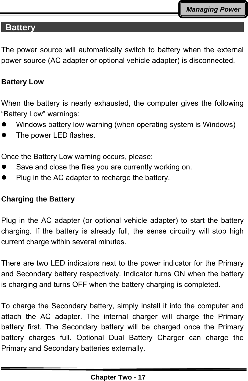    Chapter Two - 17Managing Power Battery                                                   The power source will automatically switch to battery when the external power source (AC adapter or optional vehicle adapter) is disconnected.  Battery Low  When the battery is nearly exhausted, the computer gives the following “Battery Low” warnings: z  Windows battery low warning (when operating system is Windows) z  The power LED flashes.  Once the Battery Low warning occurs, please: z  Save and close the files you are currently working on. z  Plug in the AC adapter to recharge the battery.  Charging the Battery    Plug in the AC adapter (or optional vehicle adapter) to start the battery charging. If the battery is already full, the sense circuitry will stop high current charge within several minutes.  There are two LED indicators next to the power indicator for the Primary and Secondary battery respectively. Indicator turns ON when the battery is charging and turns OFF when the battery charging is completed.  To charge the Secondary battery, simply install it into the computer and attach the AC adapter. The internal charger will charge the Primary battery first. The Secondary battery will be charged once the Primary battery charges full. Optional Dual Battery Charger can charge the Primary and Secondary batteries externally.  