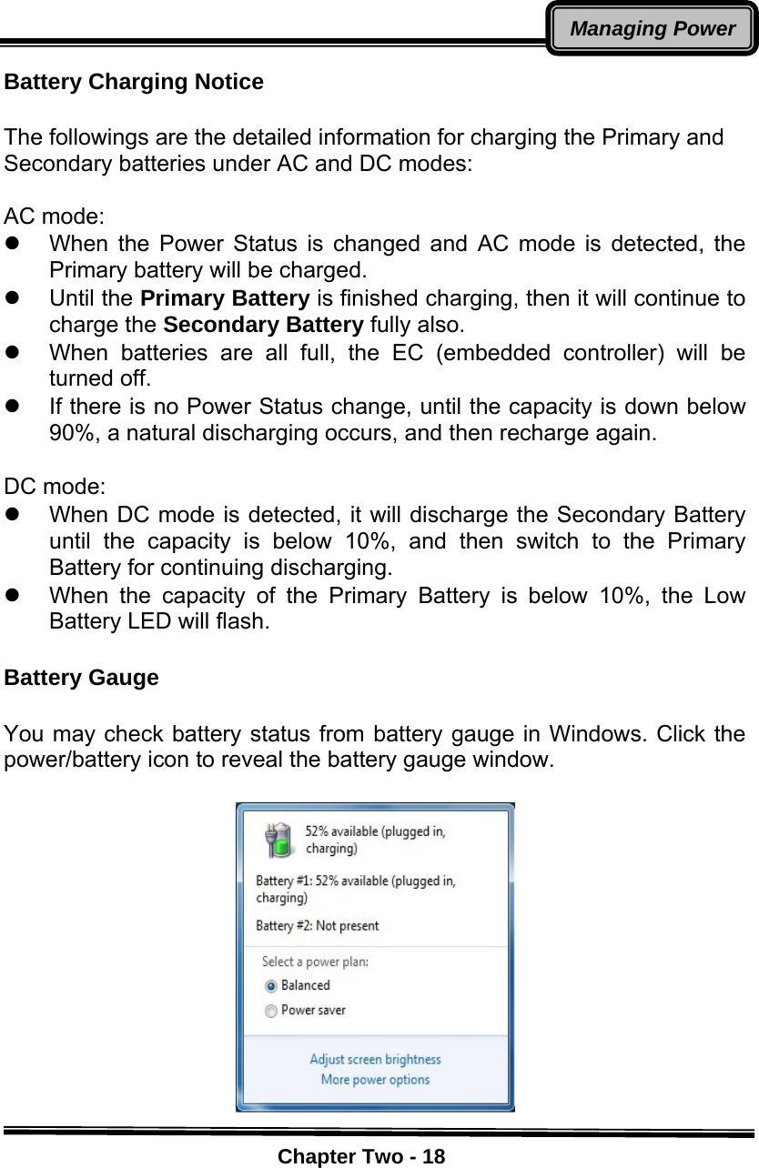    Chapter Two - 18Managing PowerBattery Charging Notice   The followings are the detailed information for charging the Primary and Secondary batteries under AC and DC modes:  AC mode:   z  When the Power Status is changed and AC mode is detected, the Primary battery will be charged.     z Until the Primary Battery is finished charging, then it will continue to charge the Secondary Battery fully also.   z  When batteries are all full, the EC (embedded controller) will be turned off.   z  If there is no Power Status change, until the capacity is down below 90%, a natural discharging occurs, and then recharge again.  DC mode:   z  When DC mode is detected, it will discharge the Secondary Battery until the capacity is below 10%, and then switch to the Primary Battery for continuing discharging.   z  When the capacity of the Primary Battery is below 10%, the Low Battery LED will flash.  Battery Gauge    You may check battery status from battery gauge in Windows. Click the power/battery icon to reveal the battery gauge window.     