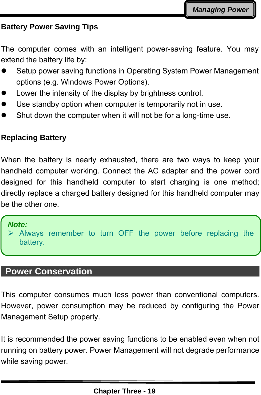    Chapter Three - 19Managing PowerBattery Power Saving Tips  The computer comes with an intelligent power-saving feature. You may extend the battery life by: z  Setup power saving functions in Operating System Power Management options (e.g. Windows Power Options). z  Lower the intensity of the display by brightness control. z  Use standby option when computer is temporarily not in use. z  Shut down the computer when it will not be for a long-time use.  Replacing Battery  When the battery is nearly exhausted, there are two ways to keep your handheld computer working. Connect the AC adapter and the power cord designed for this handheld computer to start charging is one method; directly replace a charged battery designed for this handheld computer may be the other one.         Power Conservation                                            This computer consumes much less power than conventional computers. However, power consumption may be reduced by configuring the Power Management Setup properly.  It is recommended the power saving functions to be enabled even when not running on battery power. Power Management will not degrade performance while saving power.   Note:    ¾ Always remember to turn OFF the power before replacing the battery. 