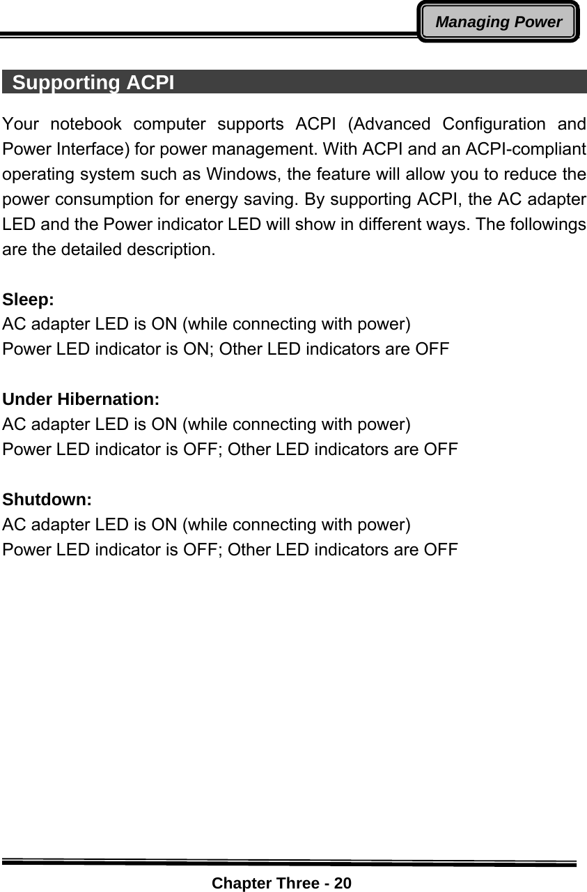    Chapter Three - 20Managing Power  Supporting ACPI                                               Your notebook computer supports ACPI (Advanced Configuration and Power Interface) for power management. With ACPI and an ACPI-compliant operating system such as Windows, the feature will allow you to reduce the power consumption for energy saving. By supporting ACPI, the AC adapter LED and the Power indicator LED will show in different ways. The followings are the detailed description.  Sleep: AC adapter LED is ON (while connecting with power) Power LED indicator is ON; Other LED indicators are OFF  Under Hibernation: AC adapter LED is ON (while connecting with power) Power LED indicator is OFF; Other LED indicators are OFF  Shutdown:  AC adapter LED is ON (while connecting with power) Power LED indicator is OFF; Other LED indicators are OFF 