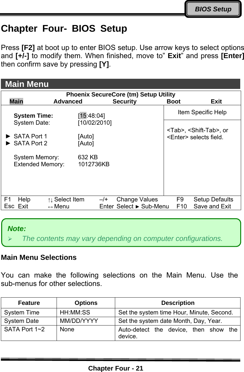    Chapter Four - 21BIOS SetupChapter Four- BIOS Setup  Press [F2] at boot up to enter BIOS setup. Use arrow keys to select options and [+/-] to modify them. When finished, move to” Exit” and press [Enter] then confirm save by pressing [Y].    Main Menu                                                Phoenix SecureCore (tm) Setup Utility Main          Advanced          Security          Boot          Exit Item Specific Help  System Time: [15:48:04] System Date:    [10/02/2010]  ►  SATA Port 1  [Auto] ►  SATA Port 2  [Auto]  System Memory:    632 KB Extended Memory:  1012736KB     &lt;Tab&gt;, &lt;Shift-Tab&gt;, or &lt;Enter&gt; selects field. F1 Help ↑↓ Select Item –/+ Change Values F9 Setup Defaults Esc Exit ↔ Menu Enter Select ► Sub-Menu F10 Save and Exit        Main Menu Selections  You can make the following selections on the Main Menu. Use the sub-menus for other selections.    Feature Options  Description System Time    HH:MM:SS  Set the system time Hour, Minute, Second. System Date    MM/DD/YYYY  Set the system date Month, Day, Year. SATA Port 1~2  None  Auto-detect the device, then show the device.  Note:  ¾ The contents may vary depending on computer configurations. 
