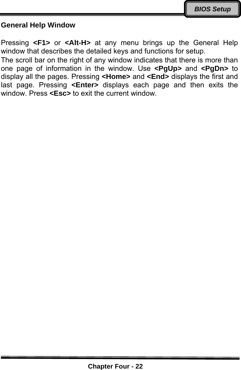    Chapter Four - 22BIOS SetupGeneral Help Window    Pressing  &lt;F1&gt;  or  &lt;Alt-H&gt;  at any menu brings up the General Help window that describes the detailed keys and functions for setup. The scroll bar on the right of any window indicates that there is more than one page of information in the window. Use &lt;PgUp&gt;  and  &lt;PgDn&gt;  to display all the pages. Pressing &lt;Home&gt; and &lt;End&gt; displays the first and last page. Pressing &lt;Enter&gt;  displays each page and then exits the window. Press &lt;Esc&gt; to exit the current window.  