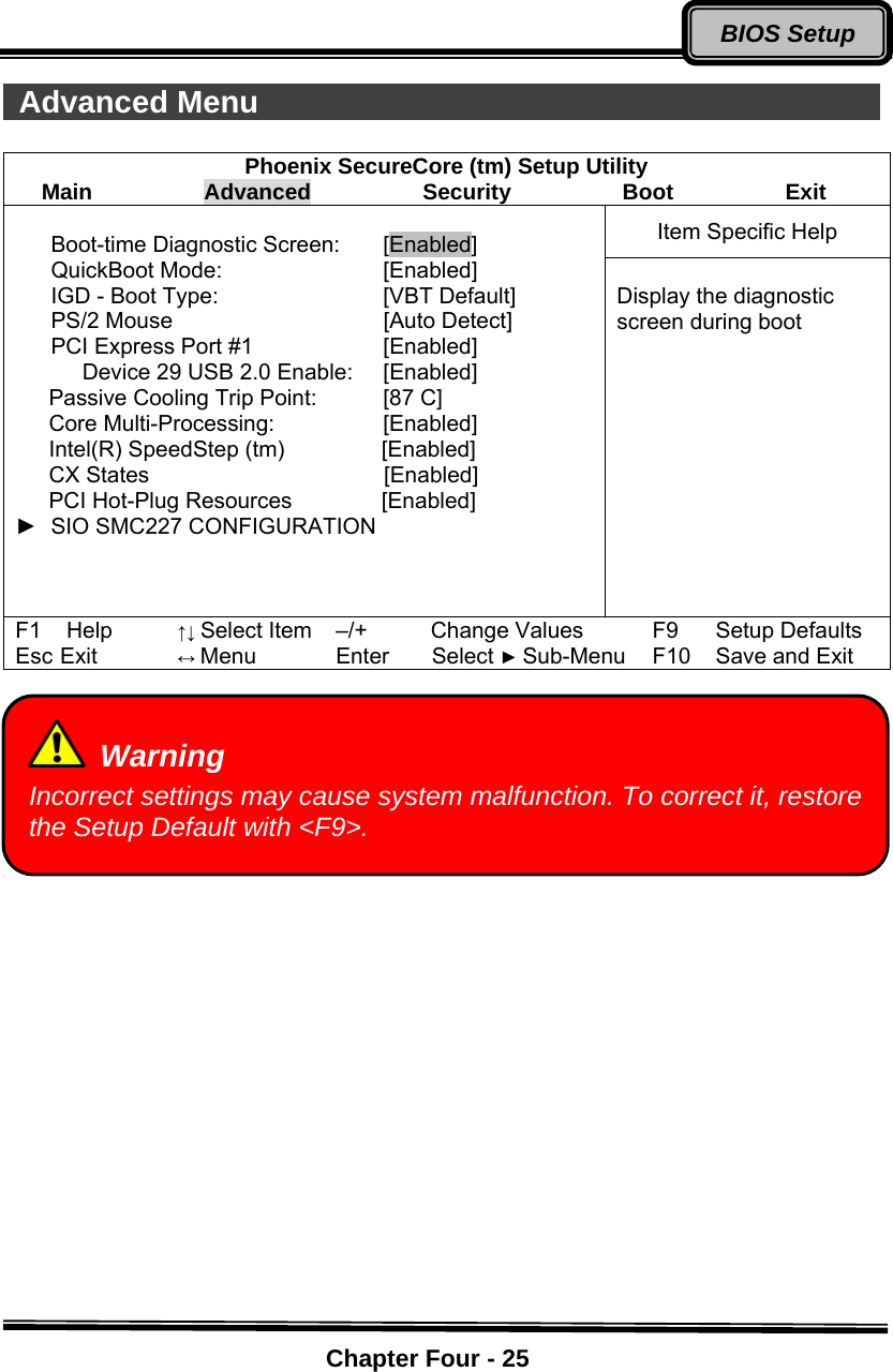    Chapter Four - 25BIOS Setup Advanced Menu                                           Phoenix SecureCore (tm) Setup Utility Main          Advanced          Security          Boot          Exit Item Specific Help  Boot-time Diagnostic Screen:  [Enabled] QuickBoot Mode:  [Enabled] IGD - Boot Type:    [VBT Default] PS/2 Mouse  [Auto Detect] PCI Express Port #1  [Enabled]       Device 29 USB 2.0 Enable:   [Enabled]    Passive Cooling Trip Point:   [87 C]    Core Multi-Processing:   [Enabled]    Intel(R) SpeedStep (tm)       [Enabled]    CX States                     [Enabled]    PCI Hot-Plug Resources        [Enabled] ► SIO SMC227 CONFIGURATION        Display the diagnostic screen during boot F1 Help ↑↓ Select Item –/+ Change Values F9 Setup Defaults Esc Exit ↔ Menu Enter   Select ► Sub-Menu F10 Save and Exit      Warning Incorrect settings may cause system malfunction. To correct it, restore the Setup Default with &lt;F9&gt;. 