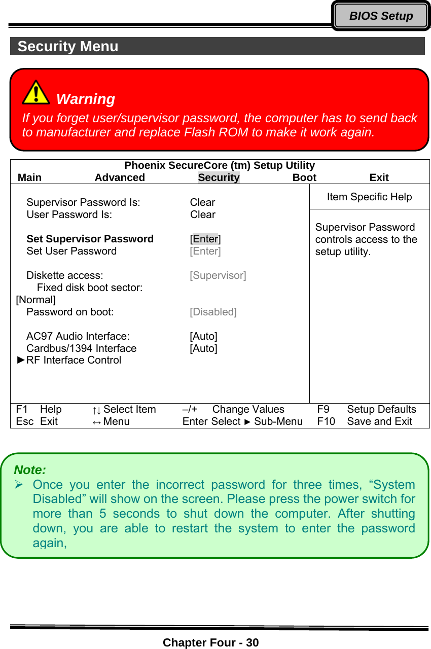    Chapter Four - 30BIOS Setup Security Menu                                                 Phoenix SecureCore (tm) Setup Utility Main          Advanced          Security          Boot          Exit Item Specific Help  Supervisor Password Is:  Clear   User Password Is:            Clear  Set Supervisor Password [Enter]  Set User Password  [Enter]  Diskette access:    [Supervisor]     Fixed disk boot sector:                        [Normal] Password on boot:    [Disabled]      AC97 Audio Interface:    [Auto] Cardbus/1394 Interface  [Auto] ►RF Interface Control     Supervisor Password controls access to the setup utility. F1 Help ↑↓ Select Item –/+ Change Values F9 Setup Defaults Esc Exit ↔ Menu Enter Select ► Sub-Menu F10 Save and Exit   Warning If you forget user/supervisor password, the computer has to send back to manufacturer and replace Flash ROM to make it work again.   Note:    ¾  Once you enter the incorrect password for three times, “System Disabled” will show on the screen. Please press the power switch for more than 5 seconds to shut down the computer. After shutting down, you are able to restart the system to enter the password again,   