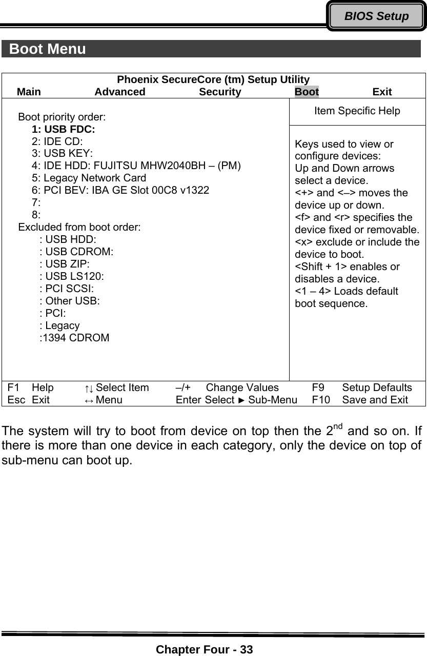    Chapter Four - 33BIOS Setup Boot Menu                                                       Phoenix SecureCore (tm) Setup Utility Main          Advanced          Security          Boot          Exit  Item Specific Help  Boot priority order: 1: USB FDC: 2: IDE CD: 3: USB KEY: 4: IDE HDD: FUJITSU MHW2040BH – (PM) 5: Legacy Network Card 6: PCI BEV: IBA GE Slot 00C8 v1322 7:    8:    Excluded from boot order:     : USB HDD: : USB CDROM: : USB ZIP: : USB LS120: : PCI SCSI: : Other USB: : PCI:   : Legacy :1394 CDROM     Keys used to view or configure devices:   Up and Down arrows select a device. &lt;+&gt; and &lt;–&gt; moves the device up or down. &lt;f&gt; and &lt;r&gt; specifies the device fixed or removable.&lt;x&gt; exclude or include the device to boot. &lt;Shift + 1&gt; enables or disables a device. &lt;1 – 4&gt; Loads default boot sequence.    F1 Help ↑↓ Select Item –/+ Change Values F9 Setup Defaults Esc Exit ↔ Menu Enter Select ► Sub-Menu F10 Save and Exit  The system will try to boot from device on top then the 2nd and so on. If there is more than one device in each category, only the device on top of sub-menu can boot up. 