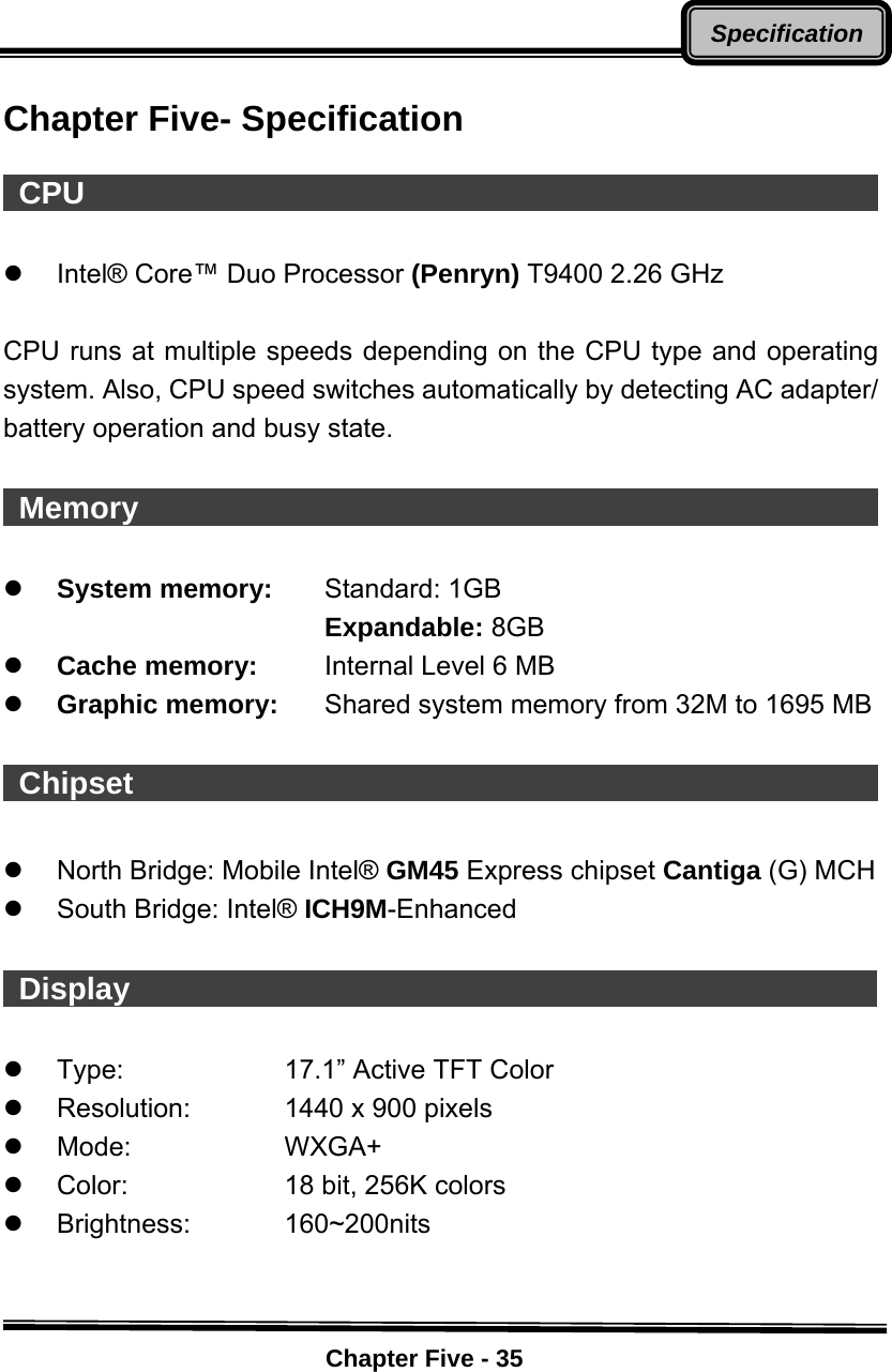    Chapter Five - 35SpecificationChapter Five- Specification   CPU                                                      z  Intel® Core™ Duo Processor (Penryn) T9400 2.26 GHz  CPU runs at multiple speeds depending on the CPU type and operating system. Also, CPU speed switches automatically by detecting AC adapter/ battery operation and busy state.   Memory                                                      z System memory:    Standard: 1GB    Expandable: 8GB   z Cache memory:  Internal Level 6 MB   z Graphic memory:  Shared system memory from 32M to 1695 MB   Chipset                                                    z  North Bridge: Mobile Intel® GM45 Express chipset Cantiga (G) MCH z  South Bridge: Intel® ICH9M-Enhanced   Display                                                     z  Type:  17.1” Active TFT Color z  Resolution:  1440 x 900 pixels z Mode:    WXGA+ z  Color:     18 bit, 256K colors z Brightness:    160~200nits   