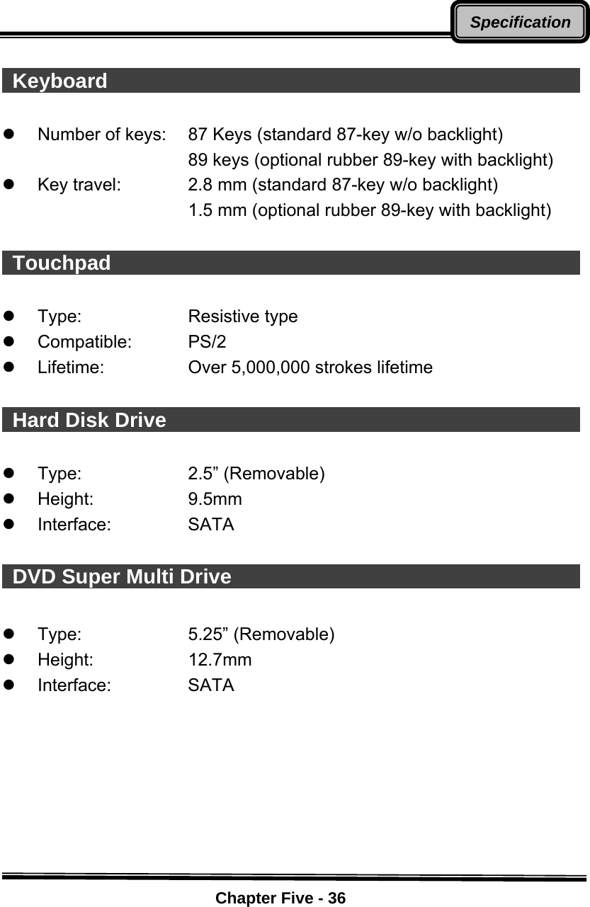    Chapter Five - 36Specification  Keyboard                                                  z  Number of keys:  87 Keys (standard 87-key w/o backlight)   89 keys (optional rubber 89-key with backlight) z  Key travel:  2.8 mm (standard 87-key w/o backlight)   1.5 mm (optional rubber 89-key with backlight)   Touchpad                                                  z Type:  Resistive type z Compatible:   PS/2 z  Lifetime:       Over 5,000,000 strokes lifetime   Hard Disk Drive                                             z Type:  2.5” (Removable) z Height:  9.5mm z Interface:  SATA    DVD Super Multi Drive                                        z Type:  5.25” (Removable) z Height:  12.7mm z Interface:  SATA         