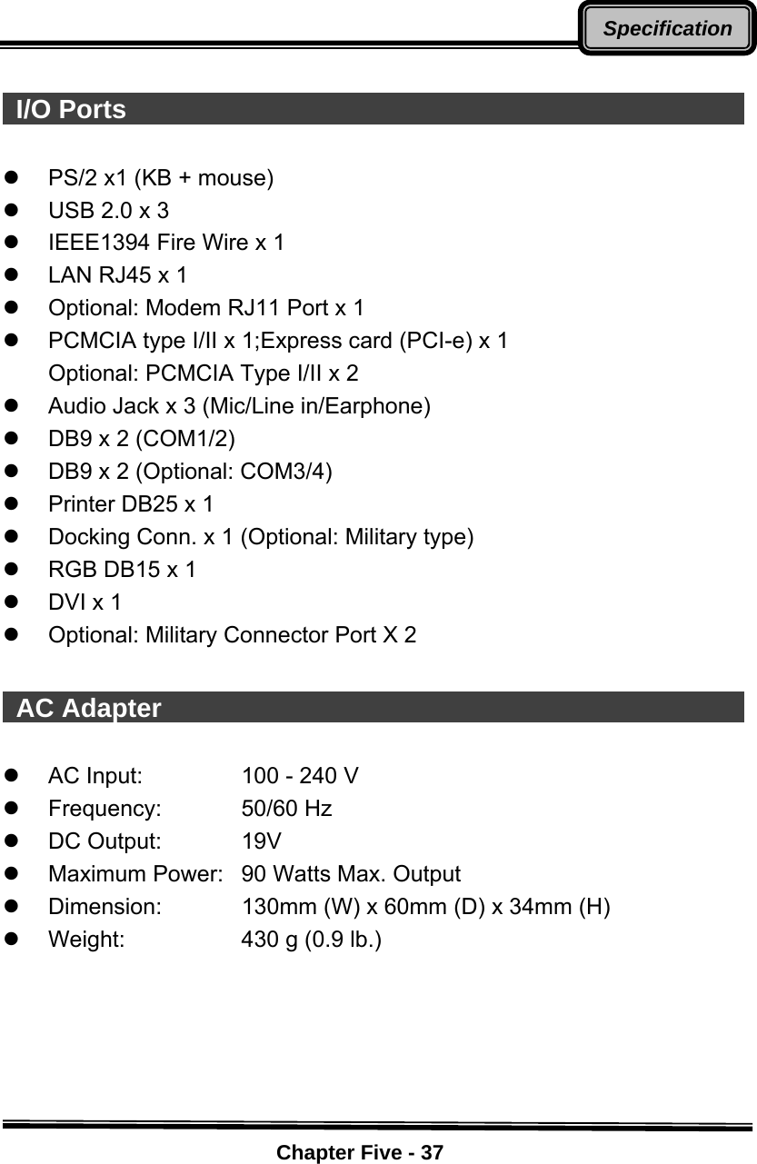    Chapter Five - 37Specification  I/O Ports                                                   z  PS/2 x1 (KB + mouse) z  USB 2.0 x 3 z  IEEE1394 Fire Wire x 1 z  LAN RJ45 x 1 z  Optional: Modem RJ11 Port x 1   z  PCMCIA type I/II x 1;Express card (PCI-e) x 1 Optional: PCMCIA Type I/II x 2 z  Audio Jack x 3 (Mic/Line in/Earphone) z  DB9 x 2 (COM1/2) z  DB9 x 2 (Optional: COM3/4) z  Printer DB25 x 1 z  Docking Conn. x 1 (Optional: Military type) z  RGB DB15 x 1 z  DVI x 1 z  Optional: Military Connector Port X 2   AC Adapter                                                z  AC Input:  100 - 240 V   z Frequency:  50/60 Hz z DC Output:  19V z  Maximum Power:  90 Watts Max. Output z  Dimension:  130mm (W) x 60mm (D) x 34mm (H) z  Weight:  430 g (0.9 lb.)    