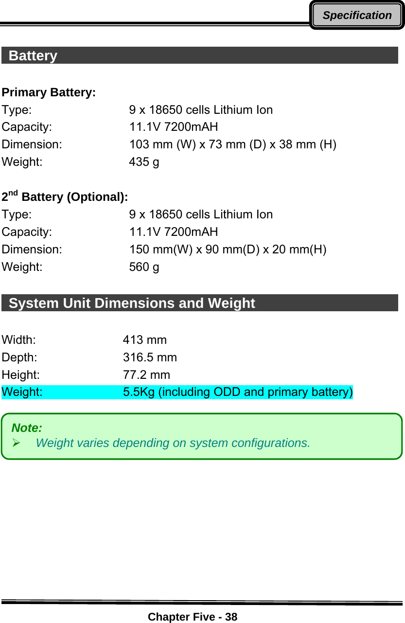    Chapter Five - 38Specification  Battery                                                       Primary Battery: Type:  9 x 18650 cells Lithium Ion Capacity: 11.1V 7200mAH Dimension:  103 mm (W) x 73 mm (D) x 38 mm (H) Weight: 435 g   2nd Battery (Optional): Type:  9 x 18650 cells Lithium Ion Capacity: 11.1V 7200mAH Dimension:  150 mm(W) x 90 mm(D) x 20 mm(H) Weight: 560 g    System Unit Dimensions and Weight                            Width:   413 mm  Depth:    316.5 mm  Height:   77.2 mm  Weight:      5.5Kg (including ODD and primary battery)           Note:  ¾ Weight varies depending on system configurations. 