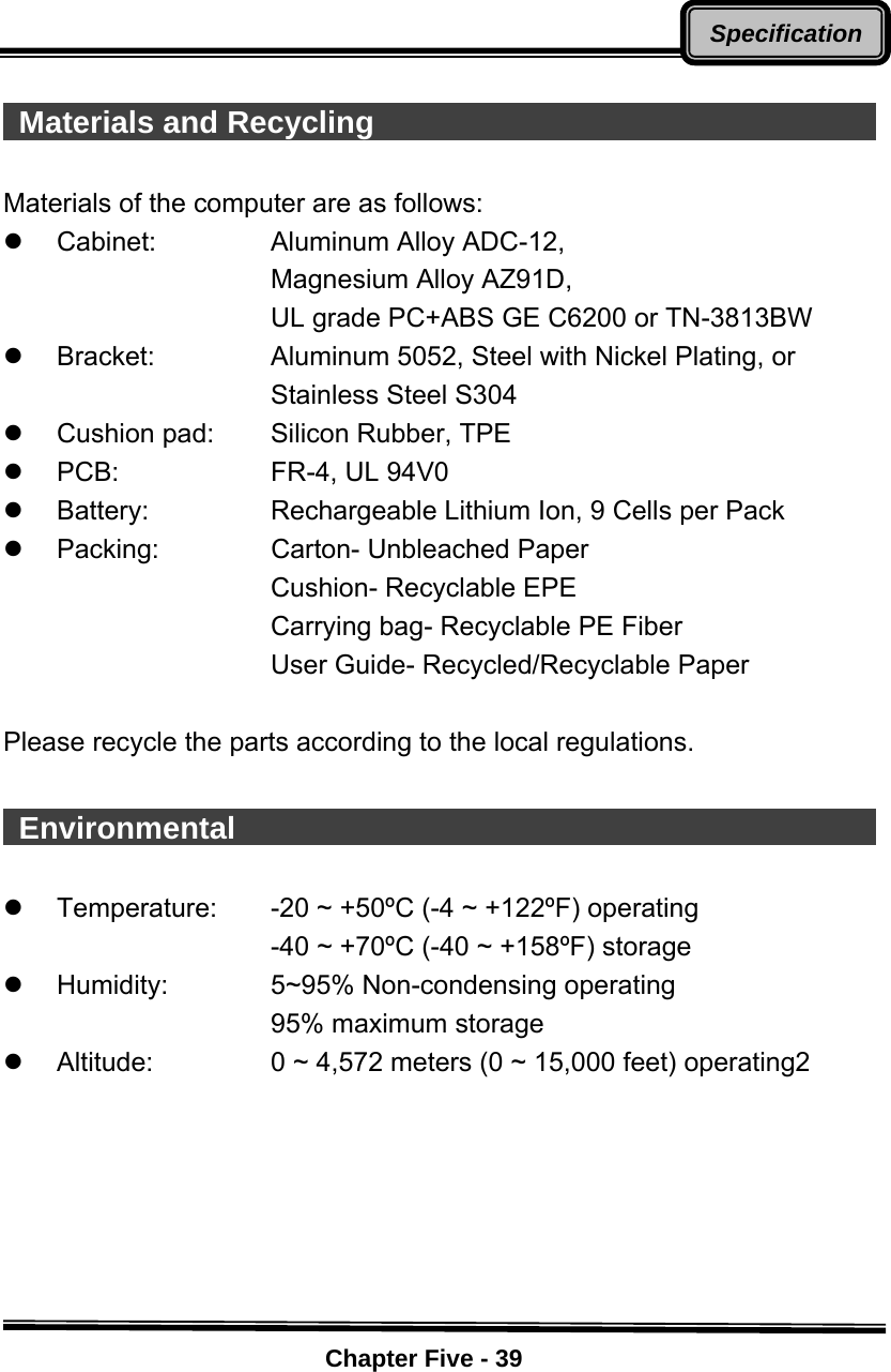    Chapter Five - 39Specification  Materials and Recycling                                      Materials of the computer are as follows: z Cabinet:   Aluminum Alloy ADC-12, Magnesium Alloy AZ91D, UL grade PC+ABS GE C6200 or TN-3813BW z Bracket:   Aluminum 5052, Steel with Nickel Plating, or      Stainless Steel S304   z  Cushion pad:   Silicon Rubber, TPE   z PCB:   FR-4, UL 94V0 z  Battery:      Rechargeable Lithium Ion, 9 Cells per Pack z Packing:   Carton- Unbleached Paper Cushion- Recyclable EPE Carrying bag- Recyclable PE Fiber User Guide- Recycled/Recyclable Paper  Please recycle the parts according to the local regulations.   Environmental                                             z  Temperature:  -20 ~ +50ºC (-4 ~ +122ºF) operating            -40 ~ +70ºC (-40 ~ +158ºF) storage z  Humidity:      5~95% Non-condensing operating            95% maximum storage z Altitude:   0 ~ 4,572 meters (0 ~ 15,000 feet) operating2