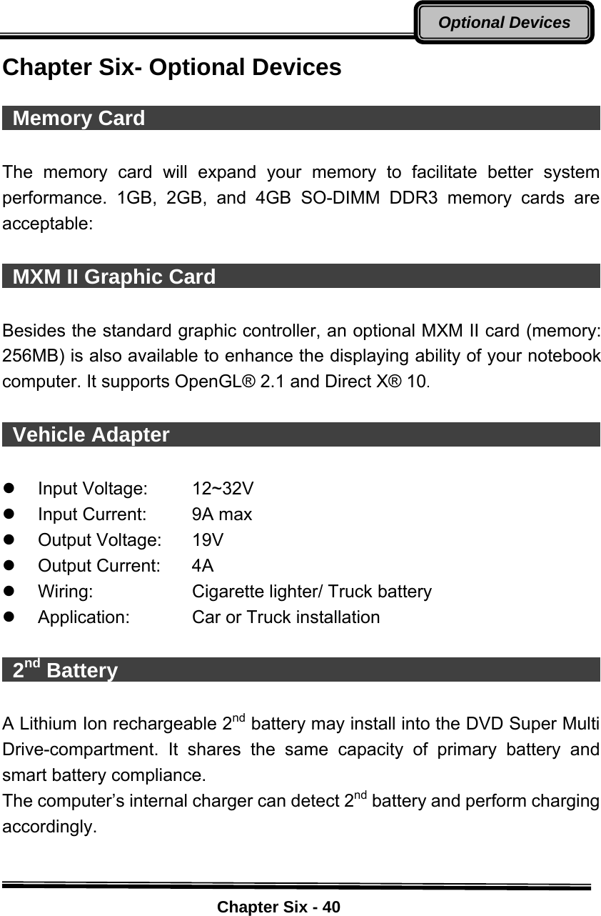    Chapter Six - 40Optional DevicesChapter Six- Optional Devices   Memory Card                                               The memory card will expand your memory to facilitate better system performance. 1GB, 2GB, and 4GB SO-DIMM DDR3 memory cards are acceptable:   MXM II Graphic Card                                       Besides the standard graphic controller, an optional MXM II card (memory: 256MB) is also available to enhance the displaying ability of your notebook computer. It supports OpenGL® 2.1 and Direct X® 10.   Vehicle Adapter                                             z Input Voltage:  12~32V z  Input Current:  9A max z Output Voltage:  19V  z Output Current:  4A z  Wiring:  Cigarette lighter/ Truck battery z  Application:  Car or Truck installation   2nd Battery                                                 A Lithium Ion rechargeable 2nd battery may install into the DVD Super Multi Drive-compartment. It shares the same capacity of primary battery and smart battery compliance. The computer’s internal charger can detect 2nd battery and perform charging accordingly.  